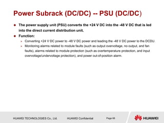 HUAWEI TECHNOLOGIES Co., Ltd. HUAWEI Confidential Page 66
Power Subrack (DC/DC) -- PSU (DC/DC)
 The power supply unit (PSU) converts the +24 V DC into the -48 V DC that is led
into the direct current distribution unit.
 Function:
 Converting +24 V DC power to -48 V DC power and leading the -48 V DC power to the DCDU.
 Monitoring alarms related to module faults (such as output overvoltage, no output, and fan
faults), alarms related to module protection (such as overtemperature protection, and input
overvoltage/undervoltage protection), and power out-of-position alarm.
 