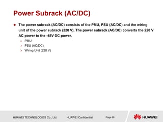 HUAWEI TECHNOLOGIES Co., Ltd. HUAWEI Confidential Page 69
Power Subrack (AC/DC)
 The power subrack (AC/DC) consists of the PMU, PSU (AC/DC) and the wiring
unit of the power subrack (220 V). The power subrack (AC/DC) converts the 220 V
AC power to the -48V DC power.
 PMU
 PSU (AC/DC)
 Wiring Unit (220 V)
 