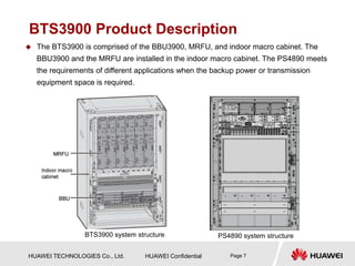 HUAWEI TECHNOLOGIES Co., Ltd. HUAWEI Confidential Page 7
BTS3900 Product Description
 The BTS3900 is comprised of the BBU3900, MRFU, and indoor macro cabinet. The
BBU3900 and the MRFU are installed in the indoor macro cabinet. The PS4890 meets
the requirements of different applications when the backup power or transmission
equipment space is required.
BTS3900 system structure PS4890 system structure
 