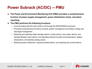 HUAWEI TECHNOLOGIES Co., Ltd. HUAWEI Confidential Page 70
Power Subrack (AC/DC) -- PMU
 The Power and Environment Monitoring Unit (PMU) provides a comprehensive
function of power supply management, power distribution check, and alarm
reporting.
 The PMU performs the following functions:
 Communicating with the main control unit through the RS232/RS422 serial port.
 Providing comprehensive functions of power system management and battery charge and
discharge management.
 Detecting and reporting water damage alarms, smoke alarms, door status alarms, and
standby Boolean value alarms, and reporting ambient humidity and temperature, battery
temperature, and standby analog values.
 Detecting power distribution, reporting related alarms, and reporting dry contact alarms.
 