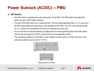 HUAWEI TECHNOLOGIES Co., Ltd. HUAWEI Confidential Page 73
Power Subrack (AC/DC) -- PMU
 DIP Switch:
 The DIP switch is positioned on the right panel of the PMU. The DIP switch has eight bits,
which are set to OFF before delivery.
 The bits of the DIP switch are in binary format. The four least significant bits (1, 2, 3, and 4) of
the DIP switch define the secondary node address of the PMU. The four most significant bits
(5, 6, 7, and 8) are not defined, and they are reserved for future use.
 You can set the monitoring address by setting the four least significant bits of the DIP switch.
The first bit corresponds to BIT0, and the fourth bit corresponds to BIT3.
 The monitoring address of the PMU in main cabinet must be set to 3 (1100), and that in the
extension cabinet must be set to 7 (1110).
Right panel of the PMU
 