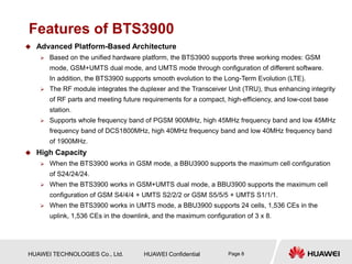 HUAWEI TECHNOLOGIES Co., Ltd. HUAWEI Confidential Page 8
Features of BTS3900
 Advanced Platform-Based Architecture
 Based on the unified hardware platform, the BTS3900 supports three working modes: GSM
mode, GSM+UMTS dual mode, and UMTS mode through configuration of different software.
In addition, the BTS3900 supports smooth evolution to the Long-Term Evolution (LTE).
 The RF module integrates the duplexer and the Transceiver Unit (TRU), thus enhancing integrity
of RF parts and meeting future requirements for a compact, high-efficiency, and low-cost base
station.
 Supports whole frequency band of PGSM 900MHz, high 45MHz frequency band and low 45MHz
frequency band of DCS1800MHz, high 40MHz frequency band and low 40MHz frequency band
of 1900MHz.
 High Capacity
 When the BTS3900 works in GSM mode, a BBU3900 supports the maximum cell configuration
of S24/24/24.
 When the BTS3900 works in GSM+UMTS dual mode, a BBU3900 supports the maximum cell
configuration of GSM S4/4/4 + UMTS S2/2/2 or GSM S5/5/5 + UMTS S1/1/1.
 When the BTS3900 works in UMTS mode, a BBU3900 supports 24 cells, 1,536 CEs in the
uplink, 1,536 CEs in the downlink, and the maximum configuration of 3 x 8.
 