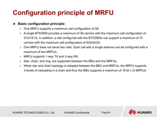 HUAWEI TECHNOLOGIES Co., Ltd. HUAWEI Confidential Page 84
Configuration principle of MRFU
 Basic configuration principle:
 One MRFU supports a maximum cell configuration of S6.
 A single BTS3900 provides a maximum of 36 carriers with the maximum cell configuration of
S12/12/12. In addition, a site configured with the BTS3900s can support a maximum of 72
carriers with the maximum cell configuration of S24/24/24.
 One MRFU does not serve two cells. Each cell with a single antenna can be configured with a
maximum of two MRFUs.
 MRFU supports 1-way TX and 2-way RX.
 Star, chain, and ring, are supported between the BBU and the MRFUs.
 When star and chain topology is adopted between the BBU and MRFUs, the MRFU supports
3 levels of cascading in a chain and thus the BBU supports a maximum of 18 (6 x 3) MRFUs.
 