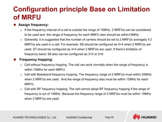 HUAWEI TECHNOLOGIES Co., Ltd. HUAWEI Confidential Page 85
Configuration principle Base on Limitation
of MRFU
 Assign frequency:
 If the frequency interval of a cell is outside the range of 15MHz, 2 MRFUs can be considered
to be used and the range of frequency for each MRFU also should be within15MHz.
 Generally, it is suggested that the number of carriers should be set to 2 MRFUs averagely if 2
MRFUs are used in a cell. For example: S8 should be configured as 4+4 when 2 MRFUs are
used. S7 should be configured as 3+4 when 2 MRFUs are used. If there’s limitation of
frequency band, S8 also can be configured as 3+5 or 2+6.
 Frequency hopping:
 Cell without frequency hopping. The cell can work normally when the range of frequency is
within 15MHz for each MRFU.
 Cell with Baseband frequency hopping. The frequency range of 2 MRFUs must within 25MHz
when 2 MRFUs are used. And the range of frequency also must be within 15MHz for each
MRFU.
 Cell with RF frequency hopping. The cell cannot adopt RF frequency hopping if the range of
frequency is out of 15MHz. Because the frequency range of 2 MRFUs must be within 15MHz
when 2 MRFUs are used.
 