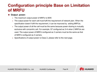 HUAWEI TECHNOLOGIES Co., Ltd. HUAWEI Confidential Page 86
Configuration principle Base on Limitation
of MRFU
 Output power:
 The maximum output power of MRFU is 80W.
 The output power for each cell must fulfil the requirement of network plan. When the
specification doesn’t fulfil the requirement, it can be improved by adding MRFUs.
 The output power of all the cell must be the same because power sharing is mutually
exclusive with concentric cell. For example, S7 configured as 3+4 when 2 MRFUs are
used. The output power of MRFU configured as 3 carriers must be the same as that
of MRFU configured as 4 carriers.
 Specifications of output power is Class 2, please refer to the next page.
 