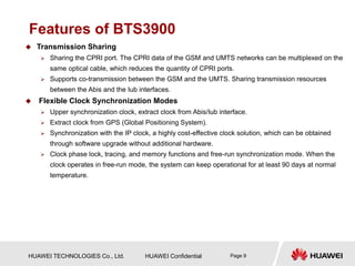 HUAWEI TECHNOLOGIES Co., Ltd. HUAWEI Confidential Page 9
Features of BTS3900
 Transmission Sharing
 Sharing the CPRI port. The CPRI data of the GSM and UMTS networks can be multiplexed on the
same optical cable, which reduces the quantity of CPRI ports.
 Supports co-transmission between the GSM and the UMTS. Sharing transmission resources
between the Abis and the Iub interfaces.
 Flexible Clock Synchronization Modes
 Upper synchronization clock, extract clock from Abis/Iub interface.
 Extract clock from GPS (Global Positioning System).
 Synchronization with the IP clock, a highly cost-effective clock solution, which can be obtained
through software upgrade without additional hardware.
 Clock phase lock, tracing, and memory functions and free-run synchronization mode. When the
clock operates in free-run mode, the system can keep operational for at least 90 days at normal
temperature.
 