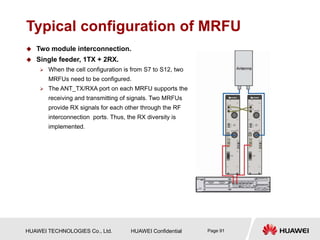 HUAWEI TECHNOLOGIES Co., Ltd. HUAWEI Confidential Page 91
Typical configuration of MRFU
 Two module interconnection.
 Single feeder, 1TX + 2RX.
 When the cell configuration is from S7 to S12, two
MRFUs need to be configured.
 The ANT_TX/RXA port on each MRFU supports the
receiving and transmitting of signals. Two MRFUs
provide RX signals for each other through the RF
interconnection ports. Thus, the RX diversity is
implemented.
 