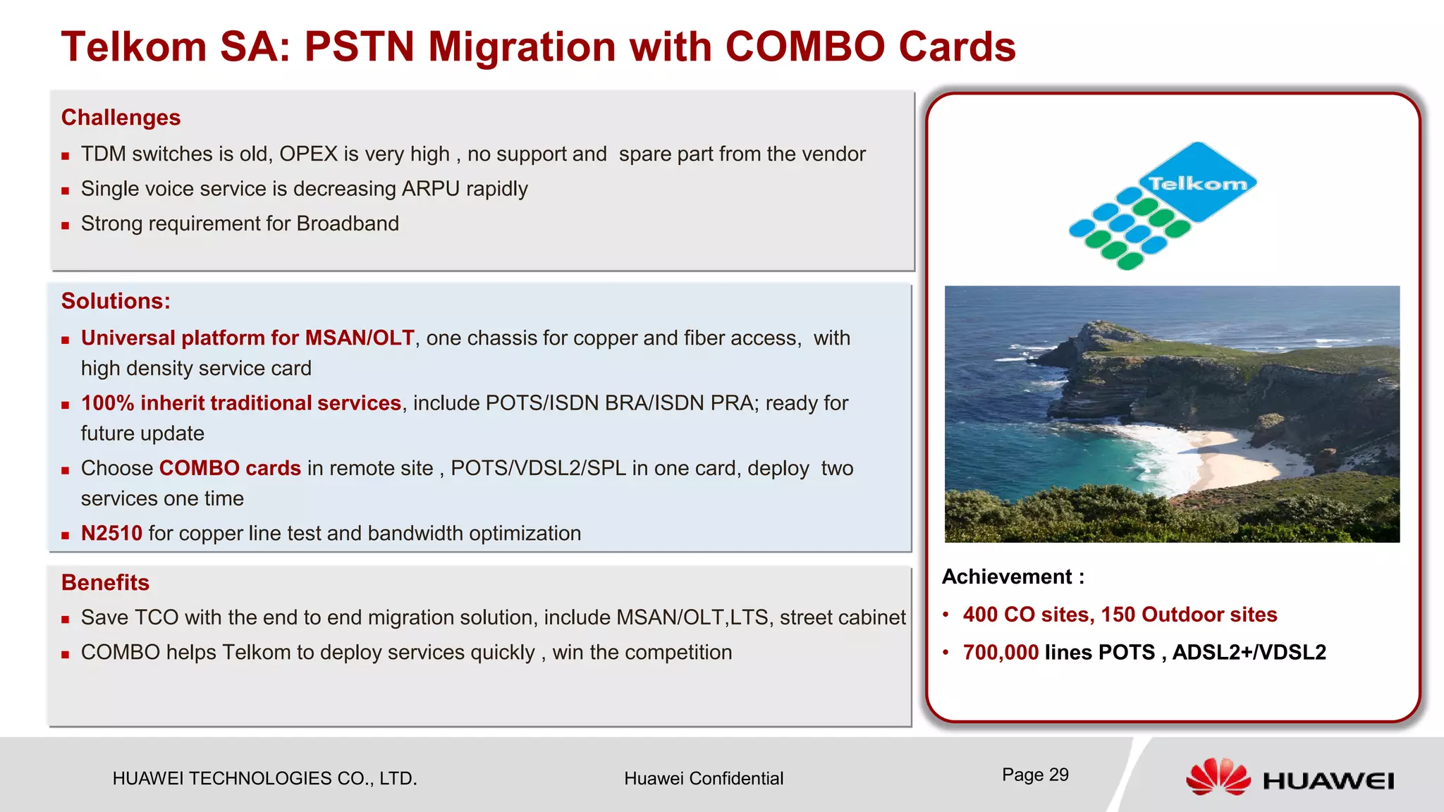 HUAWEI TECHNOLOGIES CO., LTD. Huawei Confidential 
Challenges 
Benefits 
Solutions: 
 
TDM switches is old, OPEX is very high , no support and spare part from the vendor 
 
Single voice service is decreasing ARPU rapidly 
 
Strong requirement for Broadband 
 
Universal platform for MSAN/OLT, one chassis for copper and fiber access, with high density service card 
 
100% inherit traditional services, include POTS/ISDN BRA/ISDN PRA; ready for future update 
 
Choose COMBO cards in remote site , POTS/VDSL2/SPL in one card, deploy two services one time 
 
N2510for copper line test and bandwidth optimization 
Telkom SA: PSTN Migration with COMBO Cards 
 
Save TCO with the end to end migration solution, include MSAN/OLT,LTS, street cabinet 
 
COMBO helps Telkom to deploy services quickly , win the competition 
Achievement : 
• 
400 CO sites, 150 Outdoor sites 
• 
700,000 lines POTS , ADSL2+/VDSL2 
Page 29 
 