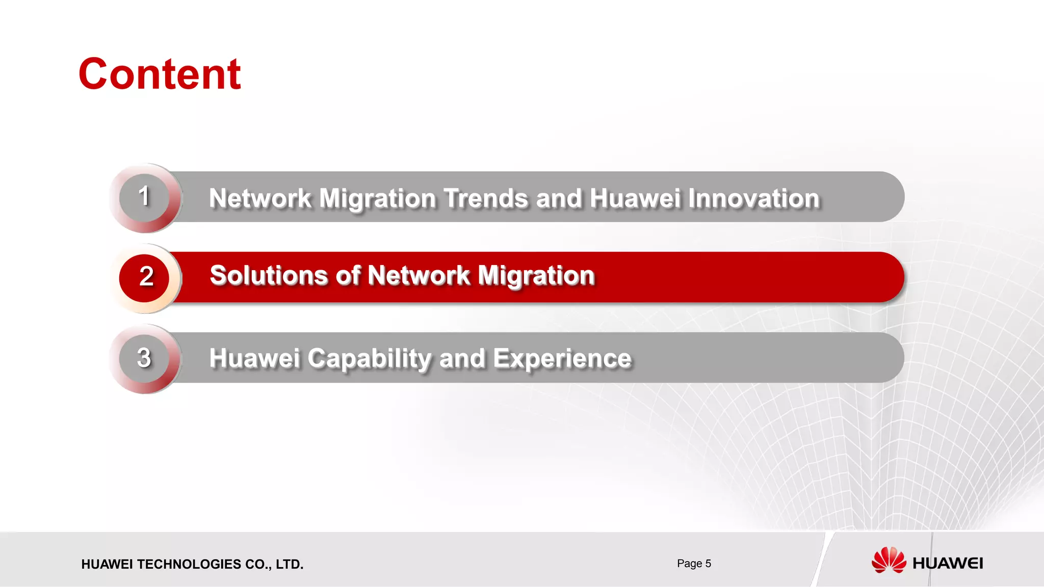 HUAWEI TECHNOLOGIES CO., LTD. Page 5 
Content 
Network Migration Trends and Huawei Innovation 
Solutions of Network Migration 
Huawei Capability and Experience 
2 
1 
3  