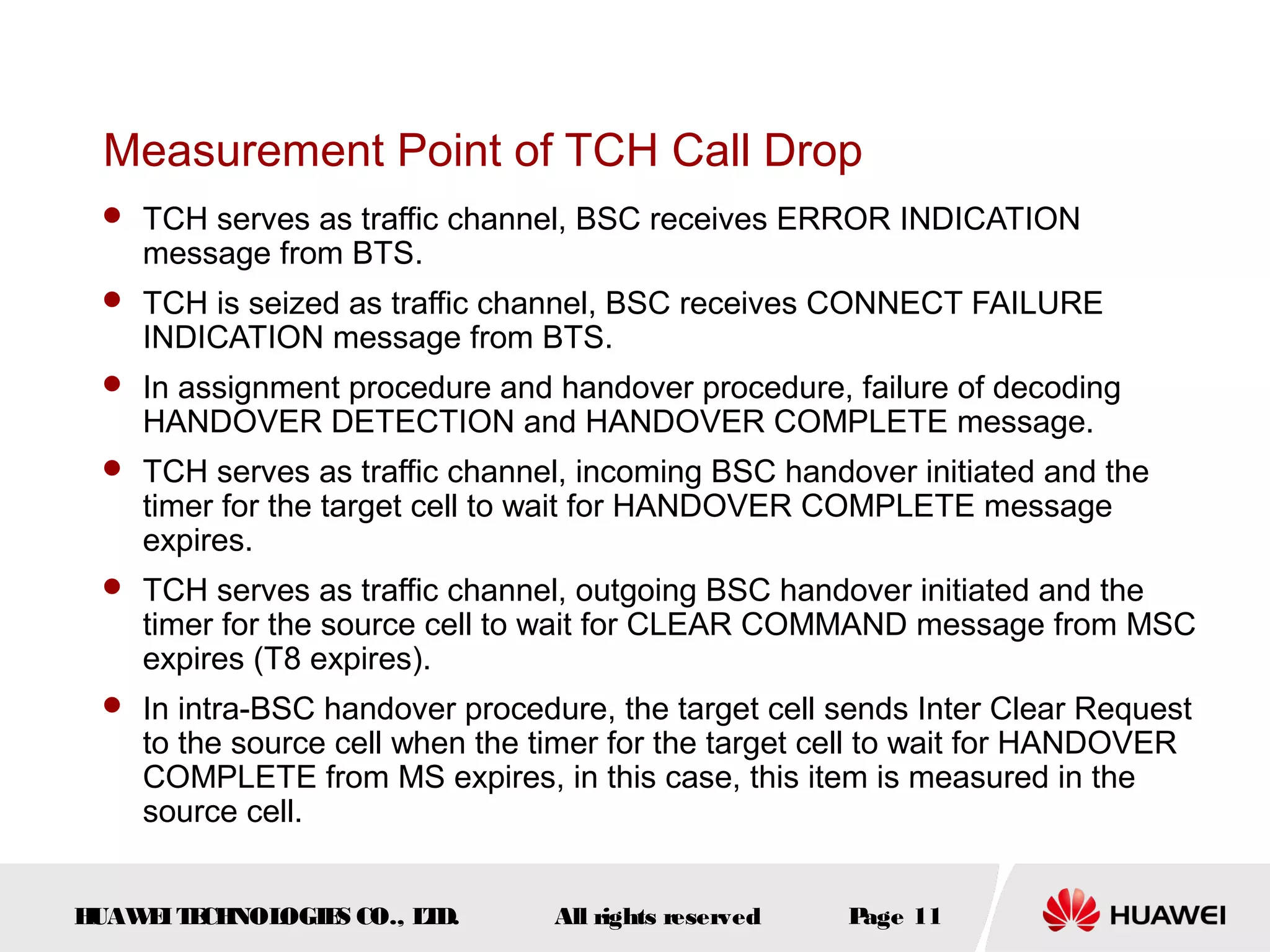 Measurement Point of TCH Call Drop
  TCH serves as traffic channel, BSC receives ERROR INDICATION
    message from BTS.
  TCH is seized as traffic channel, BSC receives CONNECT FAILURE
    INDICATION message from BTS.
  In assignment procedure and handover procedure, failure of decoding
    HANDOVER DETECTION and HANDOVER COMPLETE message.
  TCH serves as traffic channel, incoming BSC handover initiated and the
    timer for the target cell to wait for HANDOVER COMPLETE message
    expires.
  TCH serves as traffic channel, outgoing BSC handover initiated and the
    timer for the source cell to wait for CLEAR COMMAND message from MSC
    expires (T8 expires).
  In intra-BSC handover procedure, the target cell sends Inter Clear Request
    to the source cell when the timer for the target cell to wait for HANDOVER
    COMPLETE from MS expires, in this case, this item is measured in the
    source cell.


HUAW I T CH
    E E NOL OGIE CO., L D.
                S      T         All rights reserved   Page 11
 
