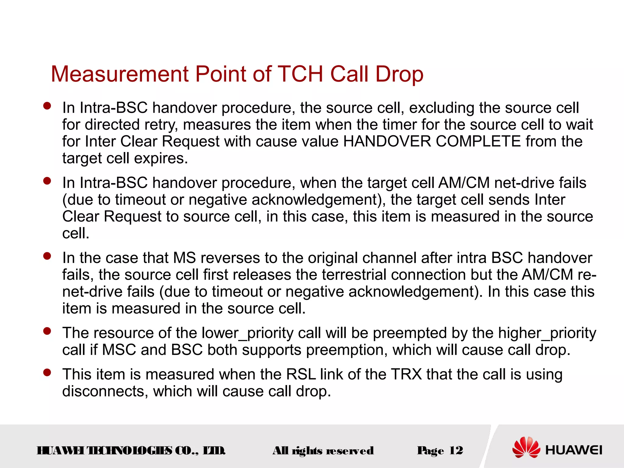 Measurement Point of TCH Call Drop
 In Intra-BSC handover procedure, the source cell, excluding the source cell
   for directed retry, measures the item when the timer for the source cell to wait
   for Inter Clear Request with cause value HANDOVER COMPLETE from the
   target cell expires.
 In Intra-BSC handover procedure, when the target cell AM/CM net-drive fails
   (due to timeout or negative acknowledgement), the target cell sends Inter
   Clear Request to source cell, in this case, this item is measured in the source
   cell.
 In the case that MS reverses to the original channel after intra BSC handover
   fails, the source cell first releases the terrestrial connection but the AM/CM re-
   net-drive fails (due to timeout or negative acknowledgement). In this case this
   item is measured in the source cell.
 The resource of the lower_priority call will be preempted by the higher_priority
   call if MSC and BSC both supports preemption, which will cause call drop.
 This item is measured when the RSL link of the TRX that the call is using
   disconnects, which will cause call drop.


HUAW I T CH
    E E NOL OGIE CO., L D.
                S      T           All rights reserved   Page 12
 