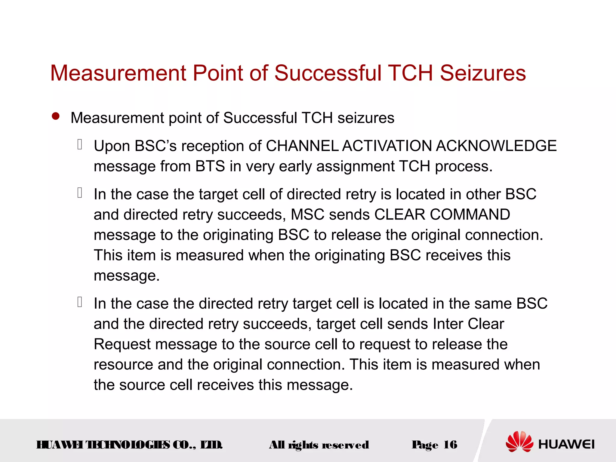 Measurement Point of Successful TCH Seizures
   Measurement point of Successful TCH seizures

      Upon BSC’s reception of CHANNEL ACTIVATION ACKNOWLEDGE
       message from BTS in very early assignment TCH process.
      In the case the target cell of directed retry is located in other BSC
       and directed retry succeeds, MSC sends CLEAR COMMAND
       message to the originating BSC to release the original connection.
       This item is measured when the originating BSC receives this
       message.
      In the case the directed retry target cell is located in the same BSC
       and the directed retry succeeds, target cell sends Inter Clear
       Request message to the source cell to request to release the
       resource and the original connection. This item is measured when
       the source cell receives this message.


HUAW I T CH
    E E NOL OGIE CO., L D.
                S      T          All rights reserved   Page 16
 