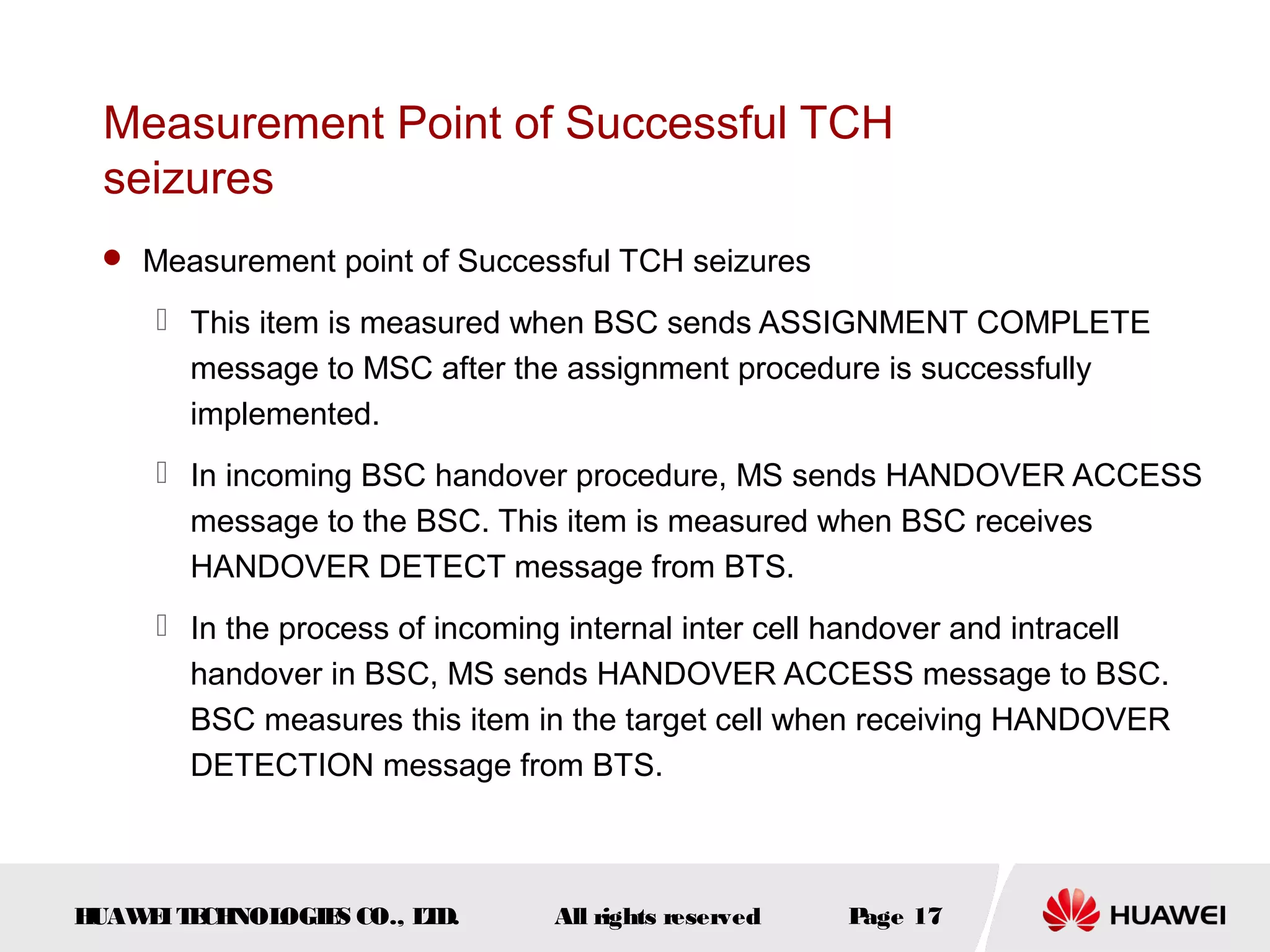 Measurement Point of Successful TCH
 seizures
  Measurement point of Successful TCH seizures

      This item is measured when BSC sends ASSIGNMENT COMPLETE
       message to MSC after the assignment procedure is successfully
       implemented.
      In incoming BSC handover procedure, MS sends HANDOVER ACCESS
       message to the BSC. This item is measured when BSC receives
       HANDOVER DETECT message from BTS.
      In the process of incoming internal inter cell handover and intracell
       handover in BSC, MS sends HANDOVER ACCESS message to BSC.
       BSC measures this item in the target cell when receiving HANDOVER
       DETECTION message from BTS.



HUAW I T CH
    E E NOL OGIE CO., L D.
                S      T        All rights reserved   Page 17
 