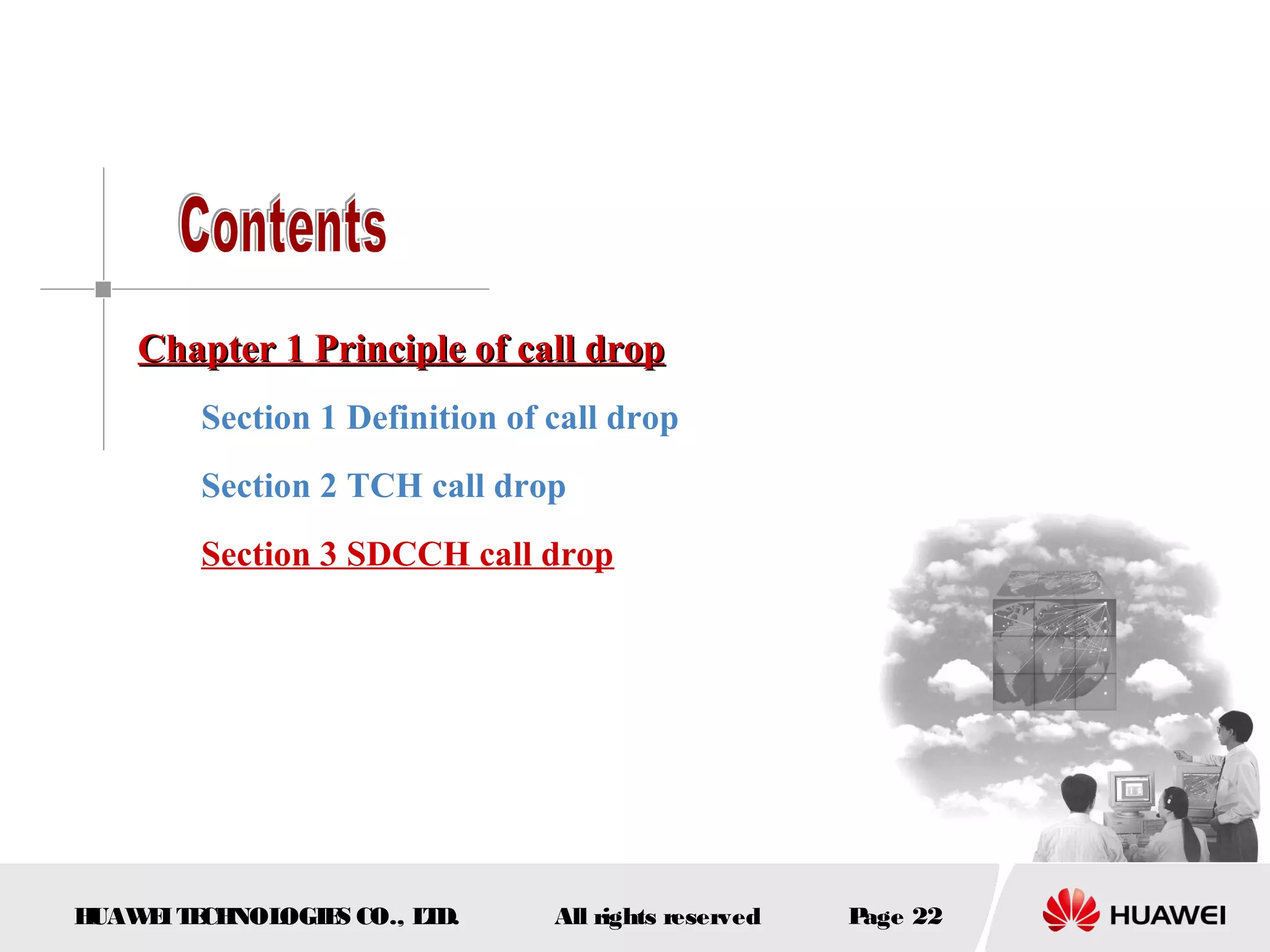 Chapter 1 Principle of call drop
        Section 1 Definition of call drop
        Section 2 TCH call drop
        Section 3 SDCCH call drop




HUAW I T CH
    E E NOL OGIE CO., L D.
                S      T        All rights reserved   Page 22
 