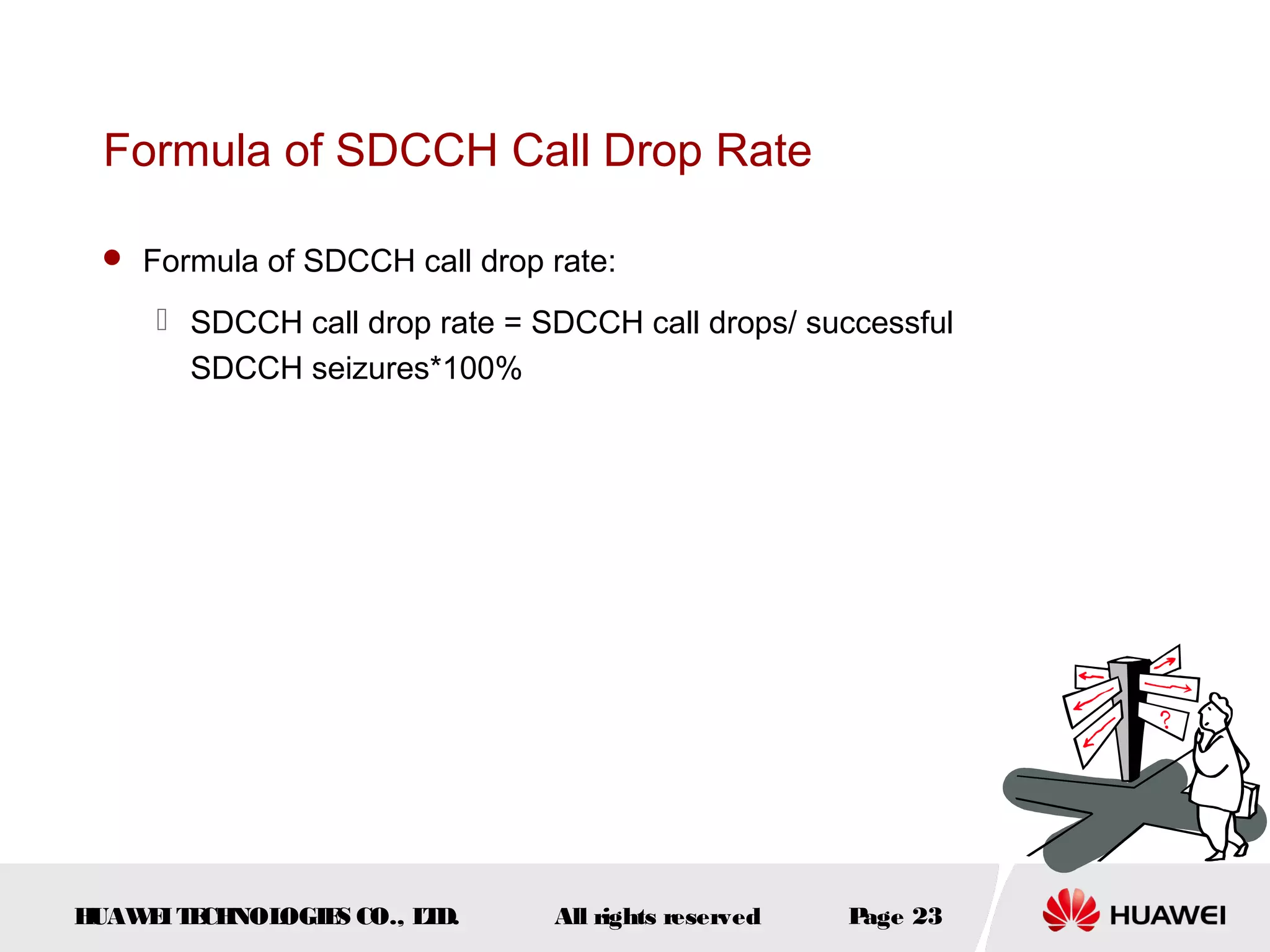 Formula of SDCCH Call Drop Rate

  Formula of SDCCH call drop rate:

      SDCCH call drop rate = SDCCH call drops/ successful
       SDCCH seizures*100%




HUAW I T CH
    E E NOL OGIE CO., L D.
                S      T       All rights reserved   Page 23
 