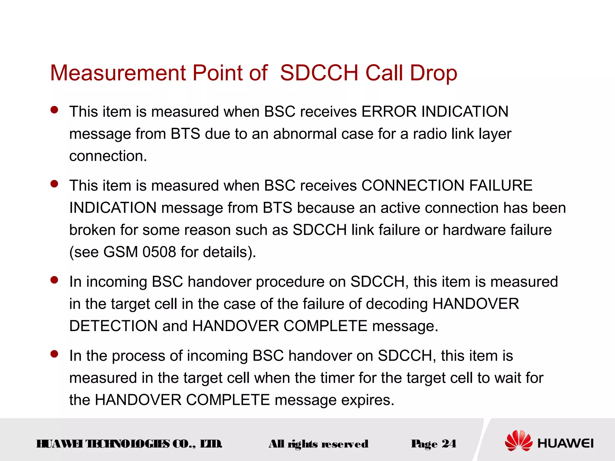 Measurement Point of SDCCH Call Drop
  This item is measured when BSC receives ERROR INDICATION
    message from BTS due to an abnormal case for a radio link layer
    connection.
  This item is measured when BSC receives CONNECTION FAILURE
    INDICATION message from BTS because an active connection has been
    broken for some reason such as SDCCH link failure or hardware failure
    (see GSM 0508 for details).
  In incoming BSC handover procedure on SDCCH, this item is measured
    in the target cell in the case of the failure of decoding HANDOVER
    DETECTION and HANDOVER COMPLETE message.
  In the process of incoming BSC handover on SDCCH, this item is
    measured in the target cell when the timer for the target cell to wait for
    the HANDOVER COMPLETE message expires.

HUAW I T CH
    E E NOL OGIE CO., L D.
                S      T           All rights reserved   Page 24
 