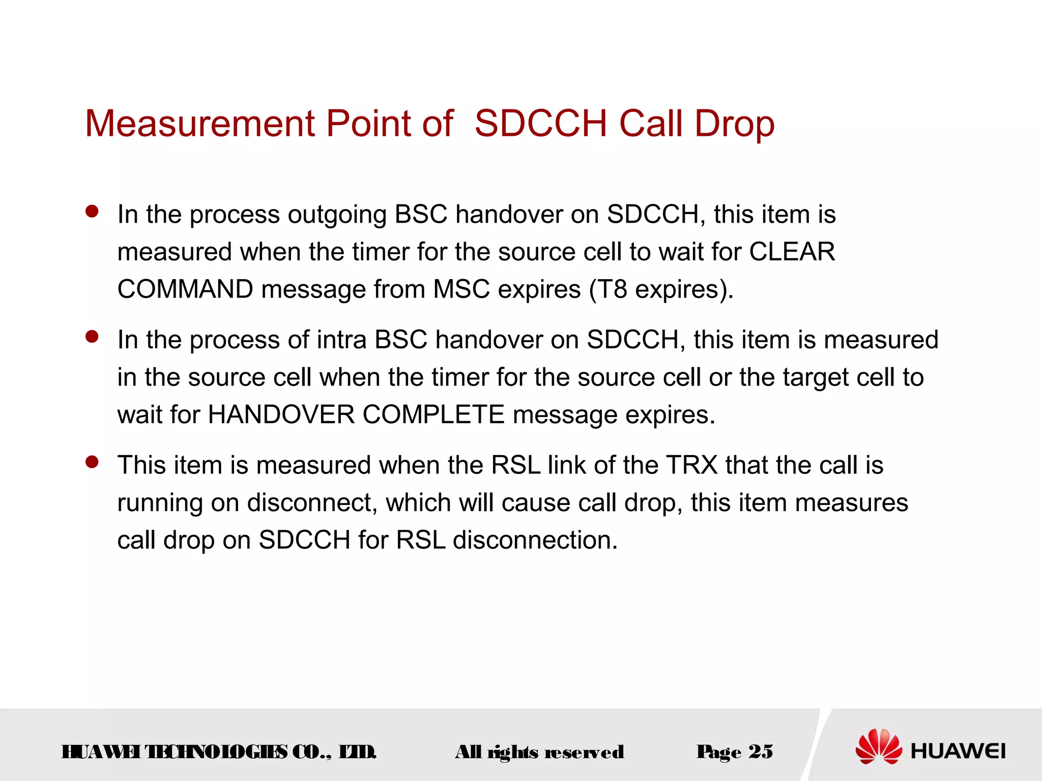 Measurement Point of SDCCH Call Drop

  In the process outgoing BSC handover on SDCCH, this item is
    measured when the timer for the source cell to wait for CLEAR
    COMMAND message from MSC expires (T8 expires).
  In the process of intra BSC handover on SDCCH, this item is measured
    in the source cell when the timer for the source cell or the target cell to
    wait for HANDOVER COMPLETE message expires.
  This item is measured when the RSL link of the TRX that the call is
    running on disconnect, which will cause call drop, this item measures
    call drop on SDCCH for RSL disconnection.




HUAW I T CH
    E E NOL OGIE CO., L D.
                S      T           All rights reserved   Page 25
 