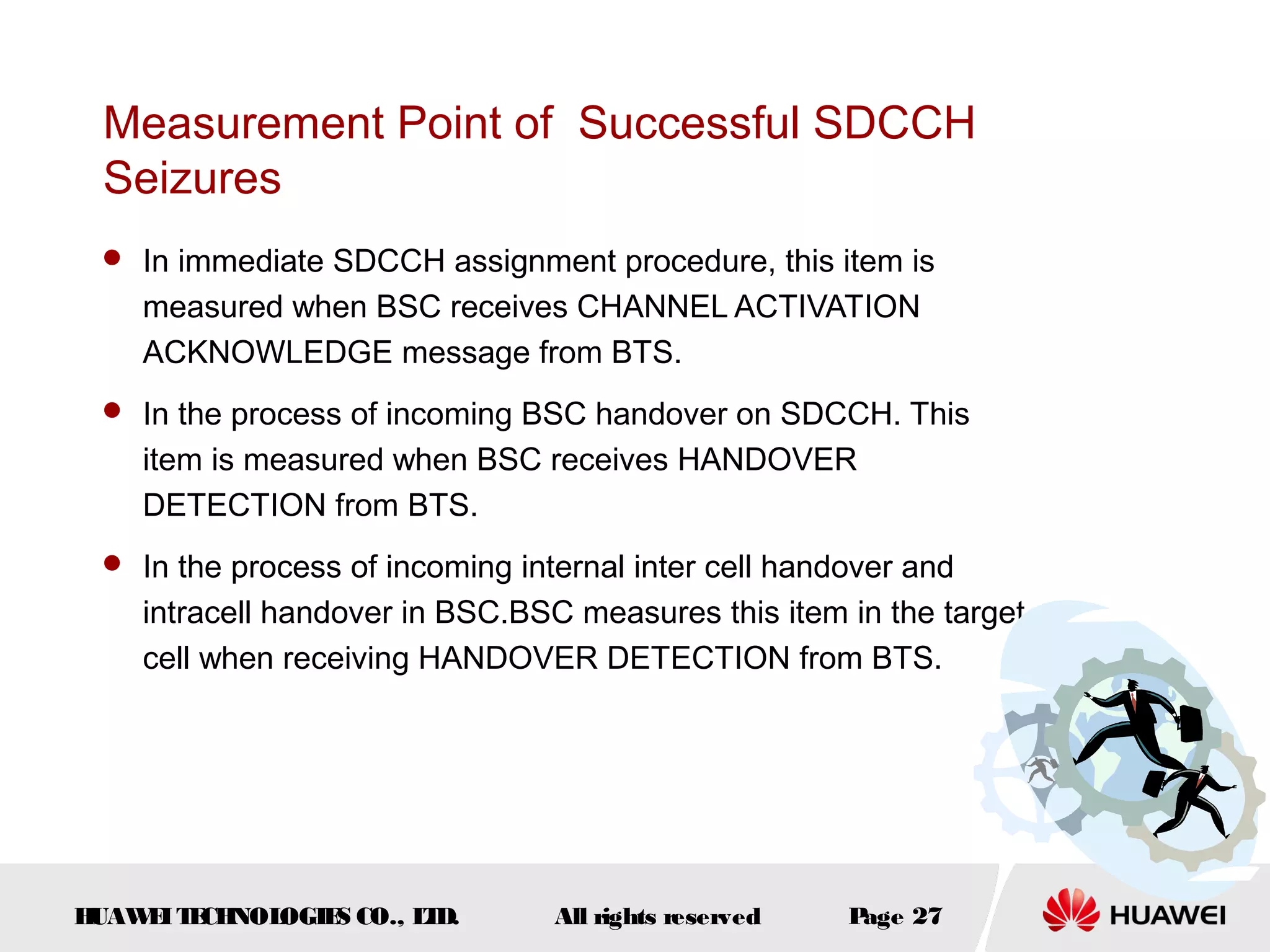 Measurement Point of Successful SDCCH
 Seizures
  In immediate SDCCH assignment procedure, this item is
    measured when BSC receives CHANNEL ACTIVATION
    ACKNOWLEDGE message from BTS.
  In the process of incoming BSC handover on SDCCH. This
    item is measured when BSC receives HANDOVER
    DETECTION from BTS.
  In the process of incoming internal inter cell handover and
    intracell handover in BSC.BSC measures this item in the target
    cell when receiving HANDOVER DETECTION from BTS.




HUAW I T CH
    E E NOL OGIE CO., L D.
                S      T         All rights reserved   Page 27
 