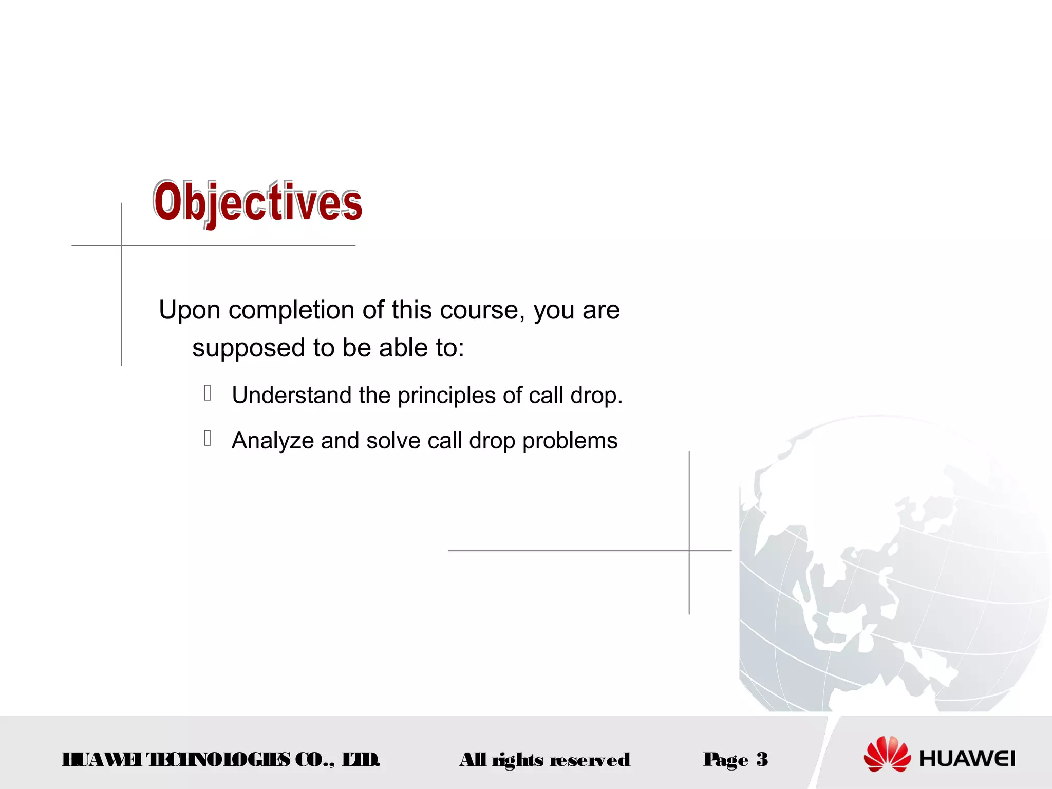 Upon completion of this course, you are
         supposed to be able to:
            Understand the principles of call drop.
            Analyze and solve call drop problems




HUAW I T CH
    E E NOL OGIE CO., L D.
                S      T           All rights reserved   Page 3
 