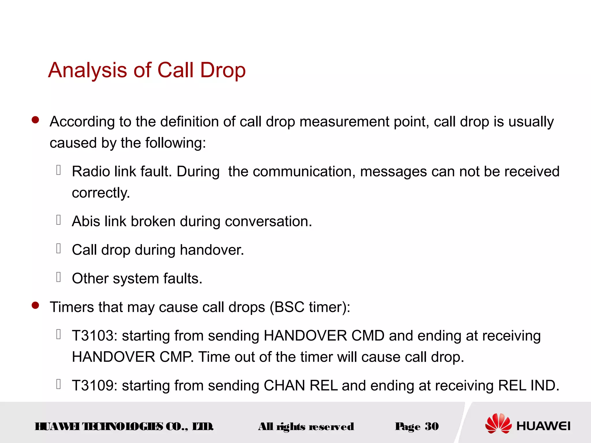 Analysis of Call Drop

 According to the definition of call drop measurement point, call drop is usually
  caused by the following:
    Radio link fault. During the communication, messages can not be received
     correctly.
    Abis link broken during conversation.
    Call drop during handover.
    Other system faults.
 Timers that may cause call drops (BSC timer):

    T3103: starting from sending HANDOVER CMD and ending at receiving
     HANDOVER CMP. Time out of the timer will cause call drop.
    T3109: starting from sending CHAN REL and ending at receiving REL IND.

HUAW I T CH
    E E NOL OGIE CO., L D.
                S      T           All rights reserved   Page 30
 