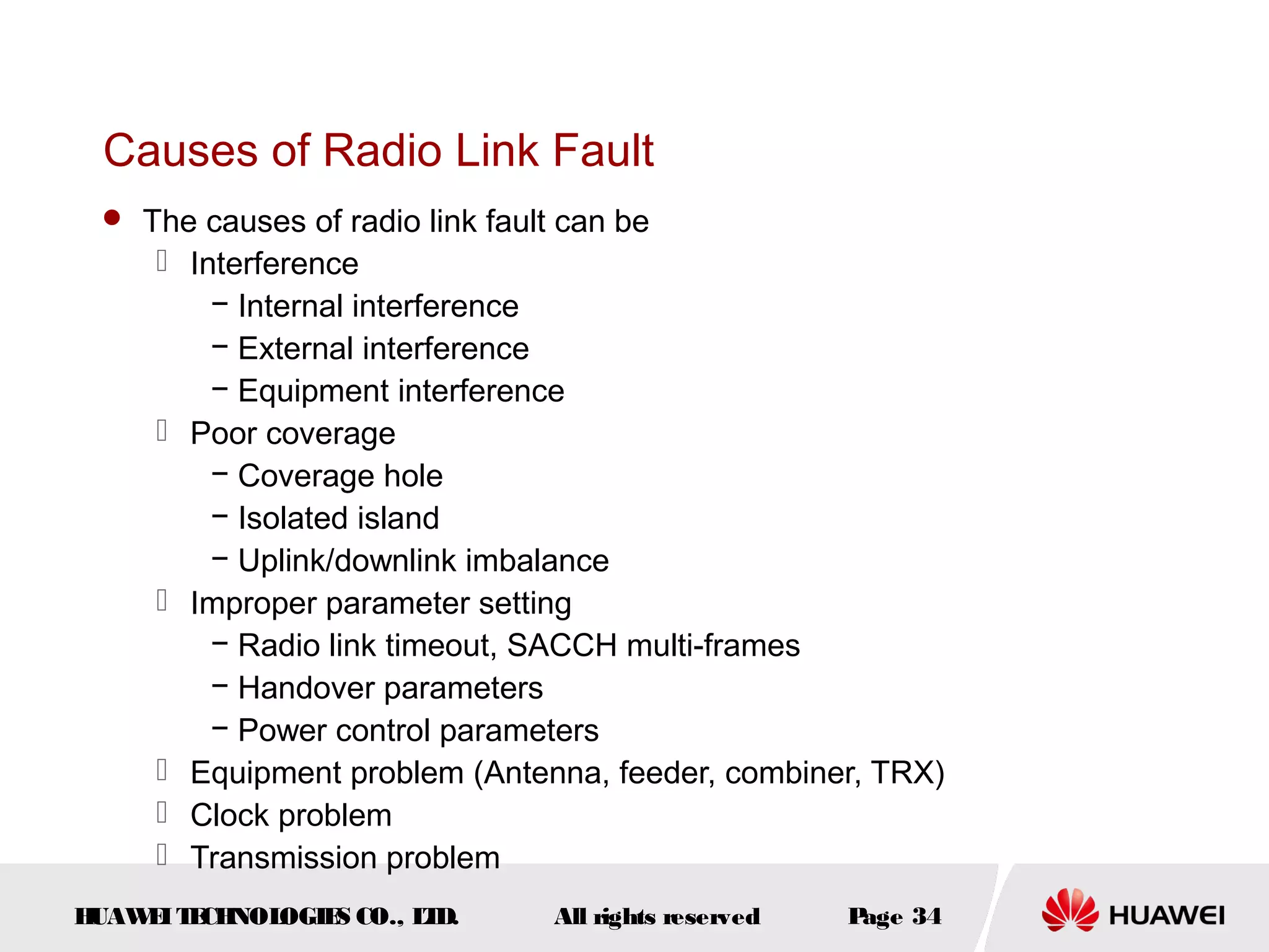 Causes of Radio Link Fault
  The causes of radio link fault can be
      Interference
         − Internal interference
         − External interference
         − Equipment interference
      Poor coverage
         − Coverage hole
         − Isolated island
         − Uplink/downlink imbalance
      Improper parameter setting
         − Radio link timeout, SACCH multi-frames
         − Handover parameters
         − Power control parameters
      Equipment problem (Antenna, feeder, combiner, TRX)
      Clock problem
      Transmission problem
HUAW I T CH
    E E NOL OGIE CO., L D.
                S      T         All rights reserved   Page 34
 