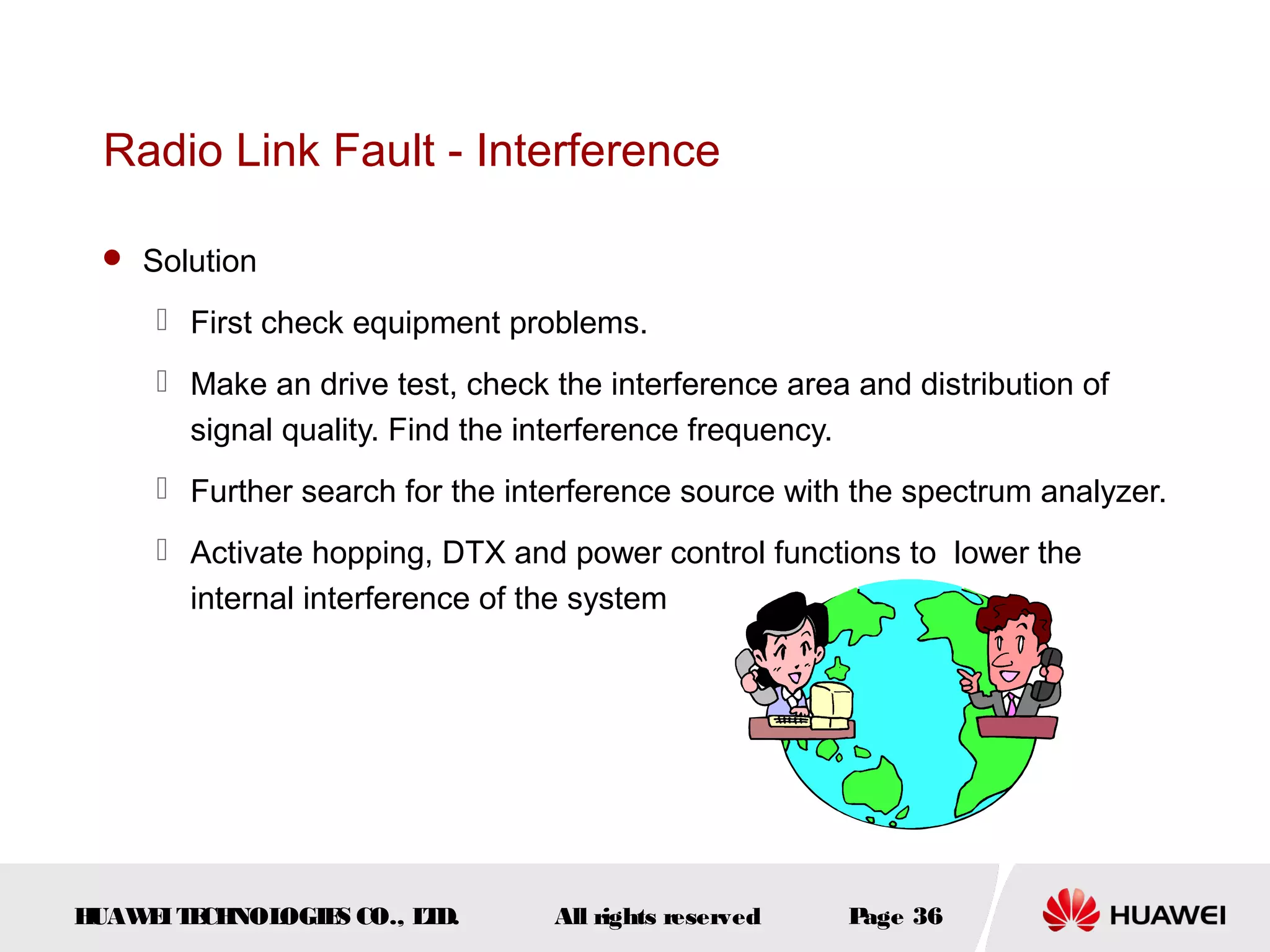 Radio Link Fault - Interference

  Solution

      First check equipment problems.
      Make an drive test, check the interference area and distribution of
       signal quality. Find the interference frequency.
      Further search for the interference source with the spectrum analyzer.
      Activate hopping, DTX and power control functions to lower the
       internal interference of the system




HUAW I T CH
    E E NOL OGIE CO., L D.
                S      T         All rights reserved   Page 36
 