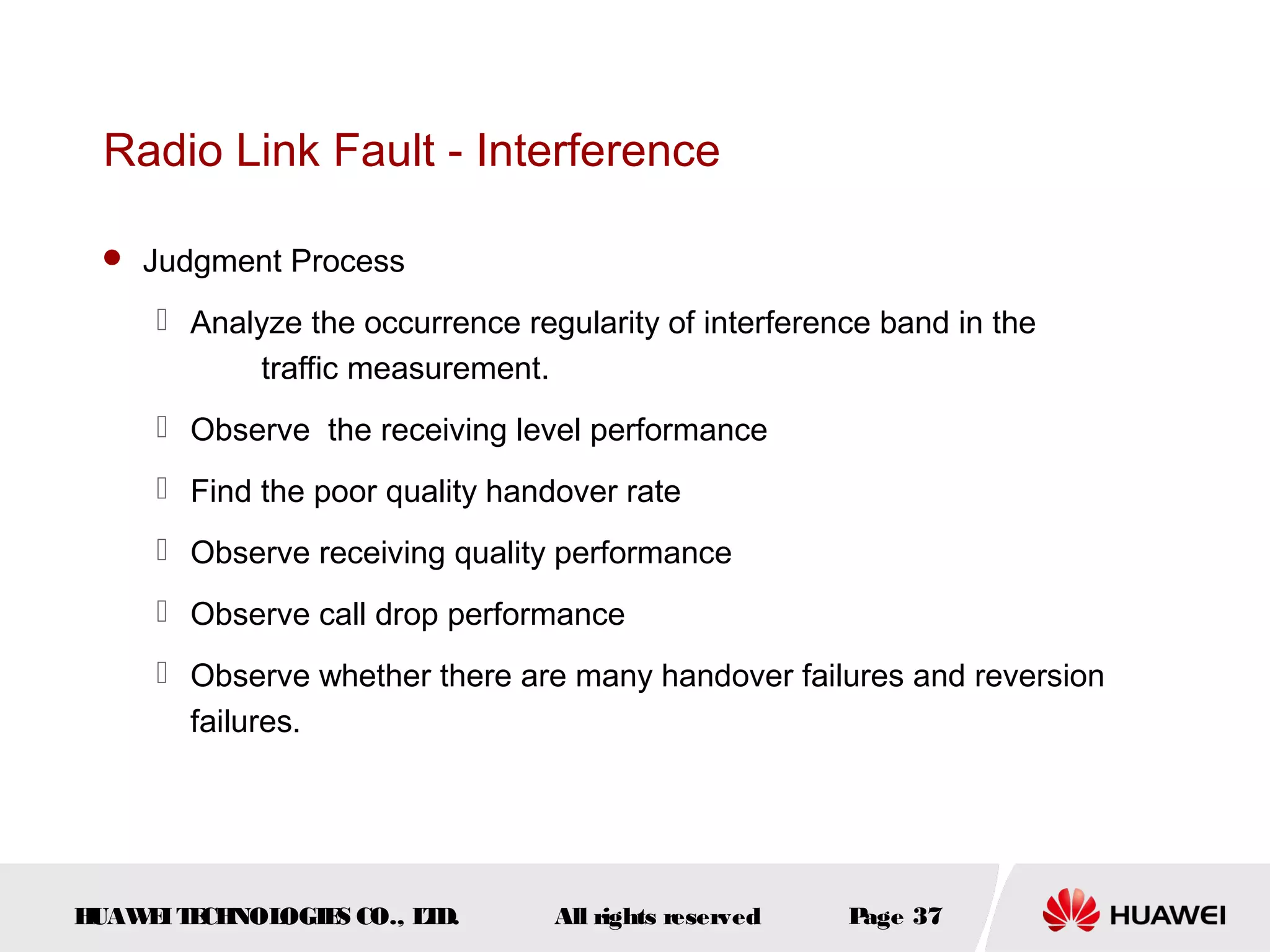 Radio Link Fault - Interference

  Judgment Process

      Analyze the occurrence regularity of interference band in the
           traffic measurement.
      Observe the receiving level performance
      Find the poor quality handover rate
      Observe receiving quality performance
      Observe call drop performance
      Observe whether there are many handover failures and reversion
       failures.




HUAW I T CH
    E E NOL OGIE CO., L D.
                S      T         All rights reserved   Page 37
 