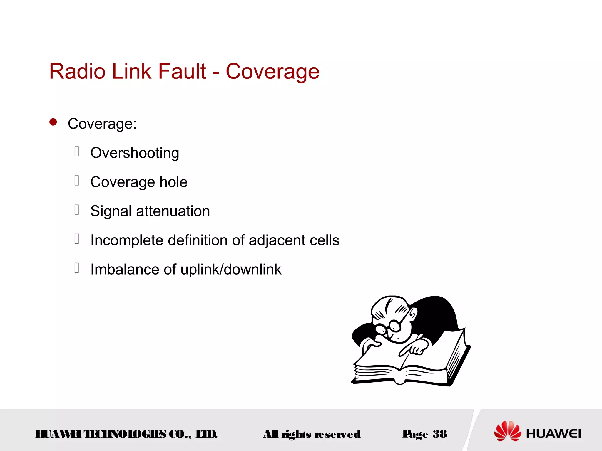 Radio Link Fault - Coverage

  Coverage:

      Overshooting
      Coverage hole
      Signal attenuation
      Incomplete definition of adjacent cells
      Imbalance of uplink/downlink




HUAW I T CH
    E E NOL OGIE CO., L D.
                S      T          All rights reserved   Page 38
 