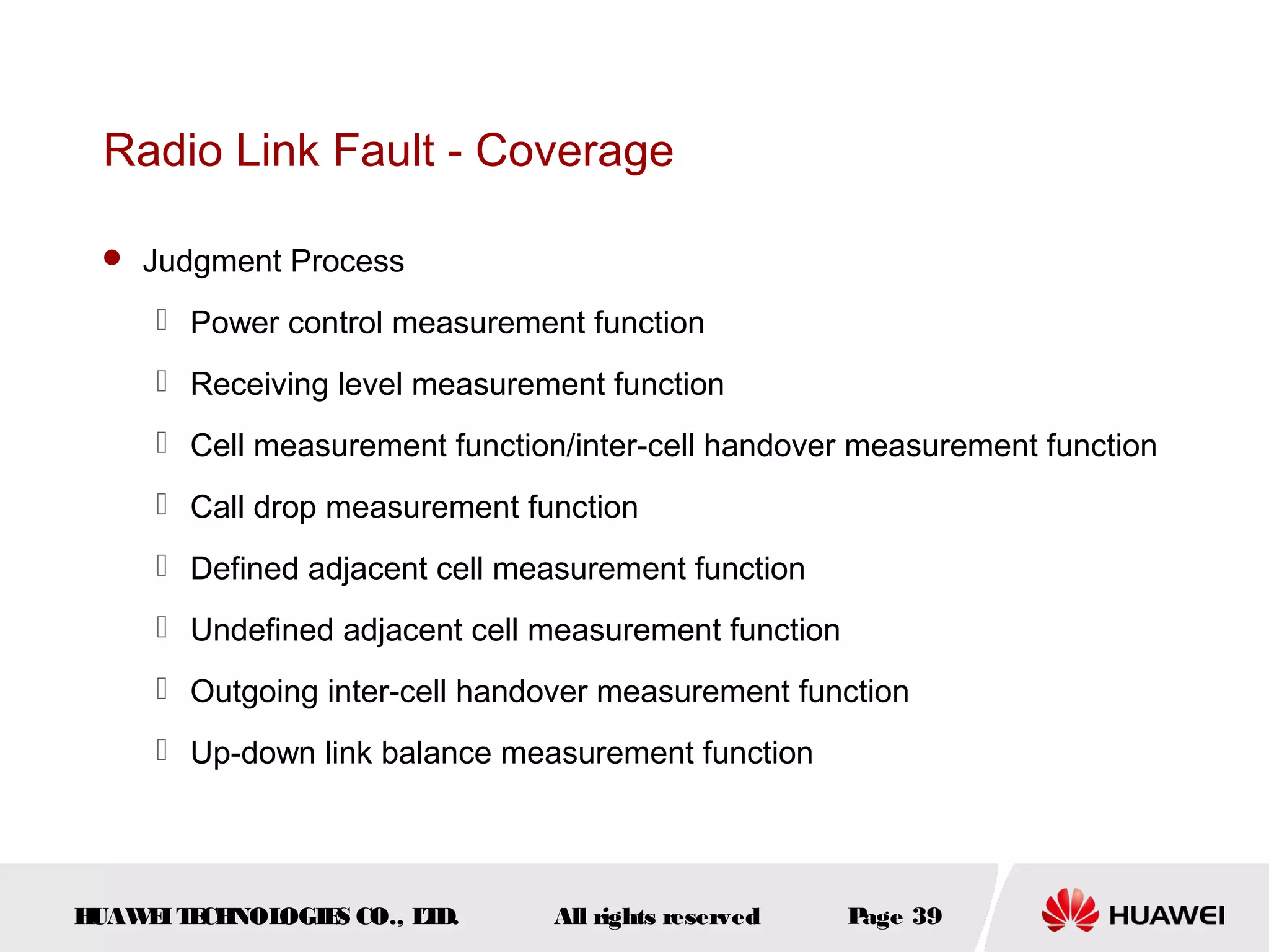 Radio Link Fault - Coverage

  Judgment Process

      Power control measurement function
      Receiving level measurement function
      Cell measurement function/inter-cell handover measurement function
      Call drop measurement function
      Defined adjacent cell measurement function
      Undefined adjacent cell measurement function
      Outgoing inter-cell handover measurement function
      Up-down link balance measurement function




HUAW I T CH
    E E NOL OGIE CO., L D.
                S      T        All rights reserved   Page 39
 