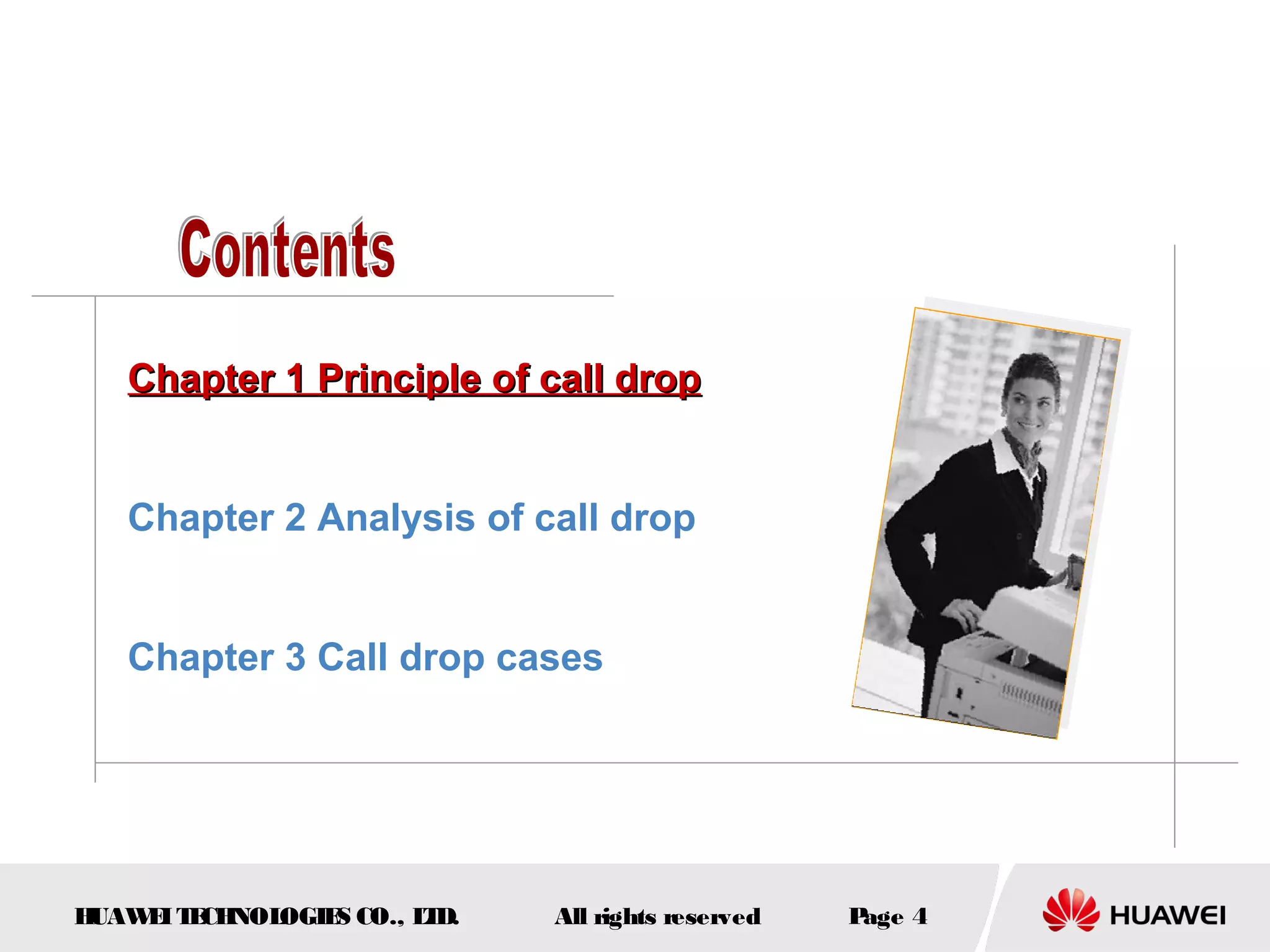 Chapter 1 Principle of call drop


   Chapter 2 Analysis of call drop


   Chapter 3 Call drop cases




HUAW I T CH
    E E NOL OGIE CO., L D.
                S      T     All rights reserved   Page 4
 