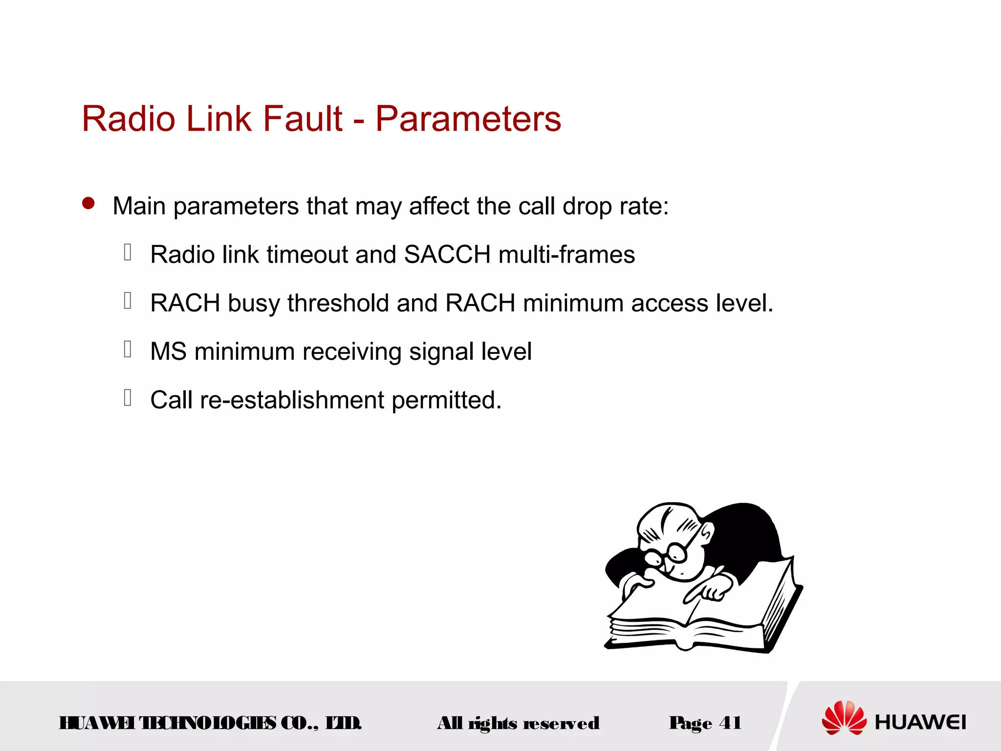Radio Link Fault - Parameters

  Main parameters that may affect the call drop rate:

      Radio link timeout and SACCH multi-frames
      RACH busy threshold and RACH minimum access level.
      MS minimum receiving signal level
      Call re-establishment permitted.




HUAW I T CH
    E E NOL OGIE CO., L D.
                S      T         All rights reserved   Page 41
 