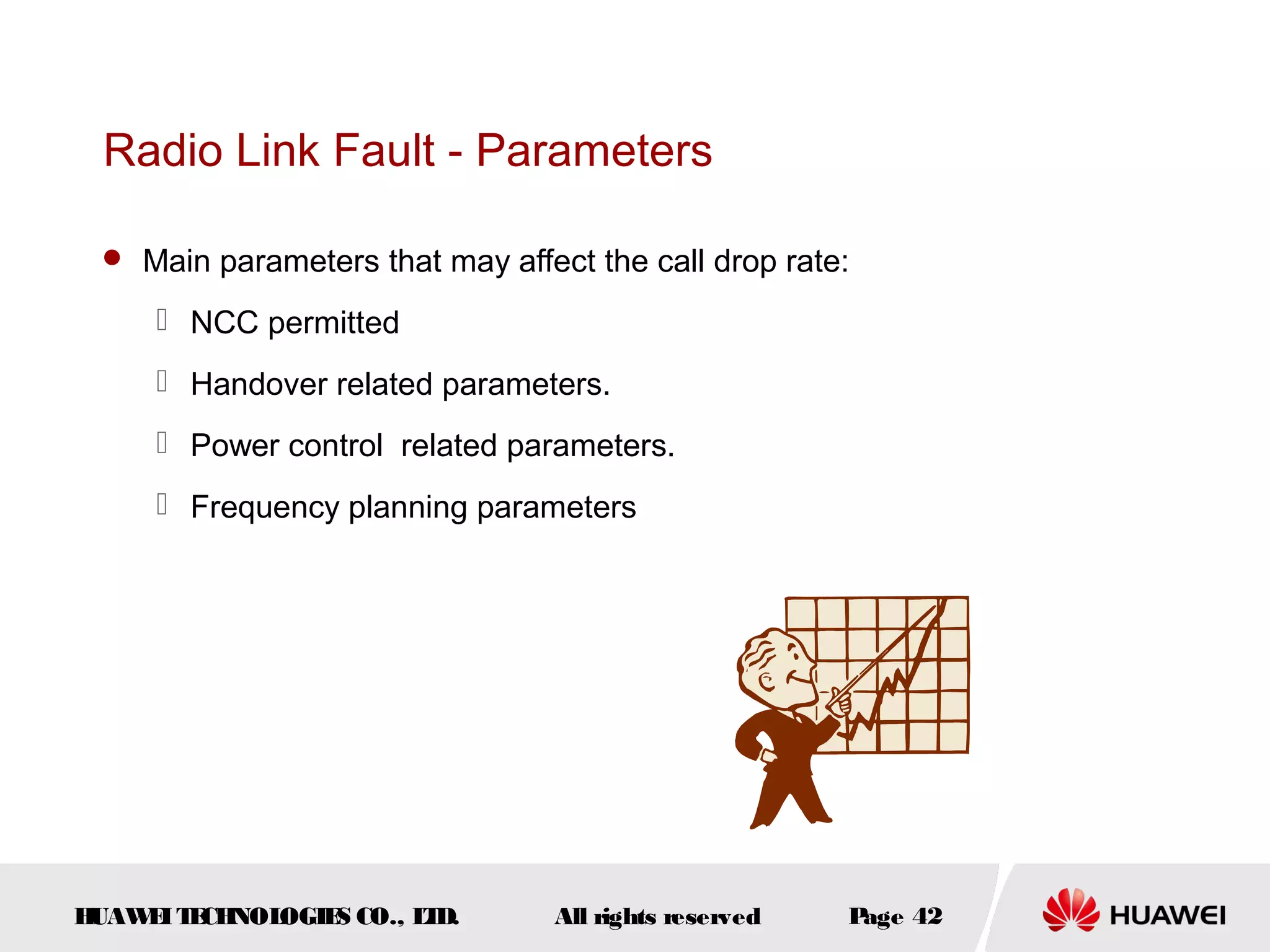 Radio Link Fault - Parameters

  Main parameters that may affect the call drop rate:

      NCC permitted
      Handover related parameters.
      Power control related parameters.
      Frequency planning parameters




HUAW I T CH
    E E NOL OGIE CO., L D.
                S      T         All rights reserved   Page 42
 