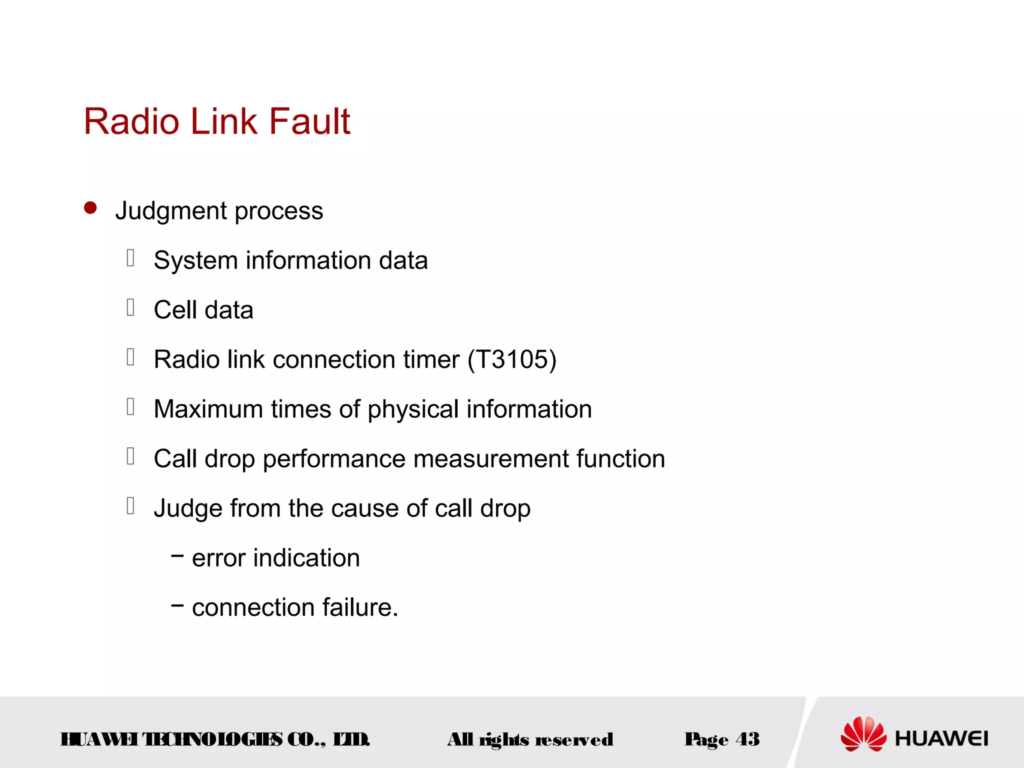 Radio Link Fault

  Judgment process

      System information data
      Cell data
      Radio link connection timer (T3105)
      Maximum times of physical information
      Call drop performance measurement function
      Judge from the cause of call drop
         − error indication
         − connection failure.




HUAW I T CH
    E E NOL OGIE CO., L D.
                S      T         All rights reserved   Page 43
 