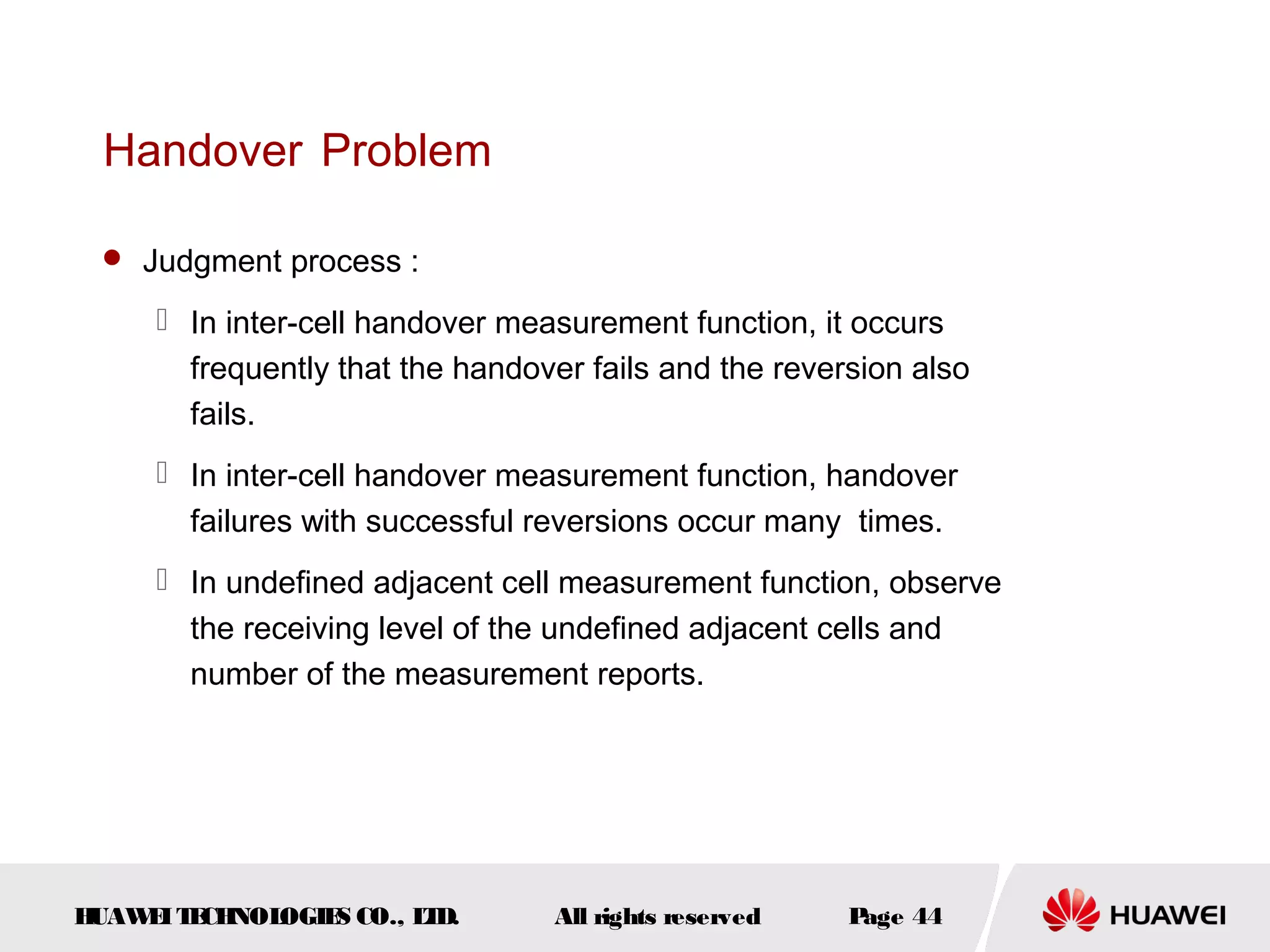 Handover Problem

  Judgment process :

      In inter-cell handover measurement function, it occurs
       frequently that the handover fails and the reversion also
       fails.
      In inter-cell handover measurement function, handover
       failures with successful reversions occur many times.
      In undefined adjacent cell measurement function, observe
       the receiving level of the undefined adjacent cells and
       number of the measurement reports.




HUAW I T CH
    E E NOL OGIE CO., L D.
                S      T         All rights reserved   Page 44
 