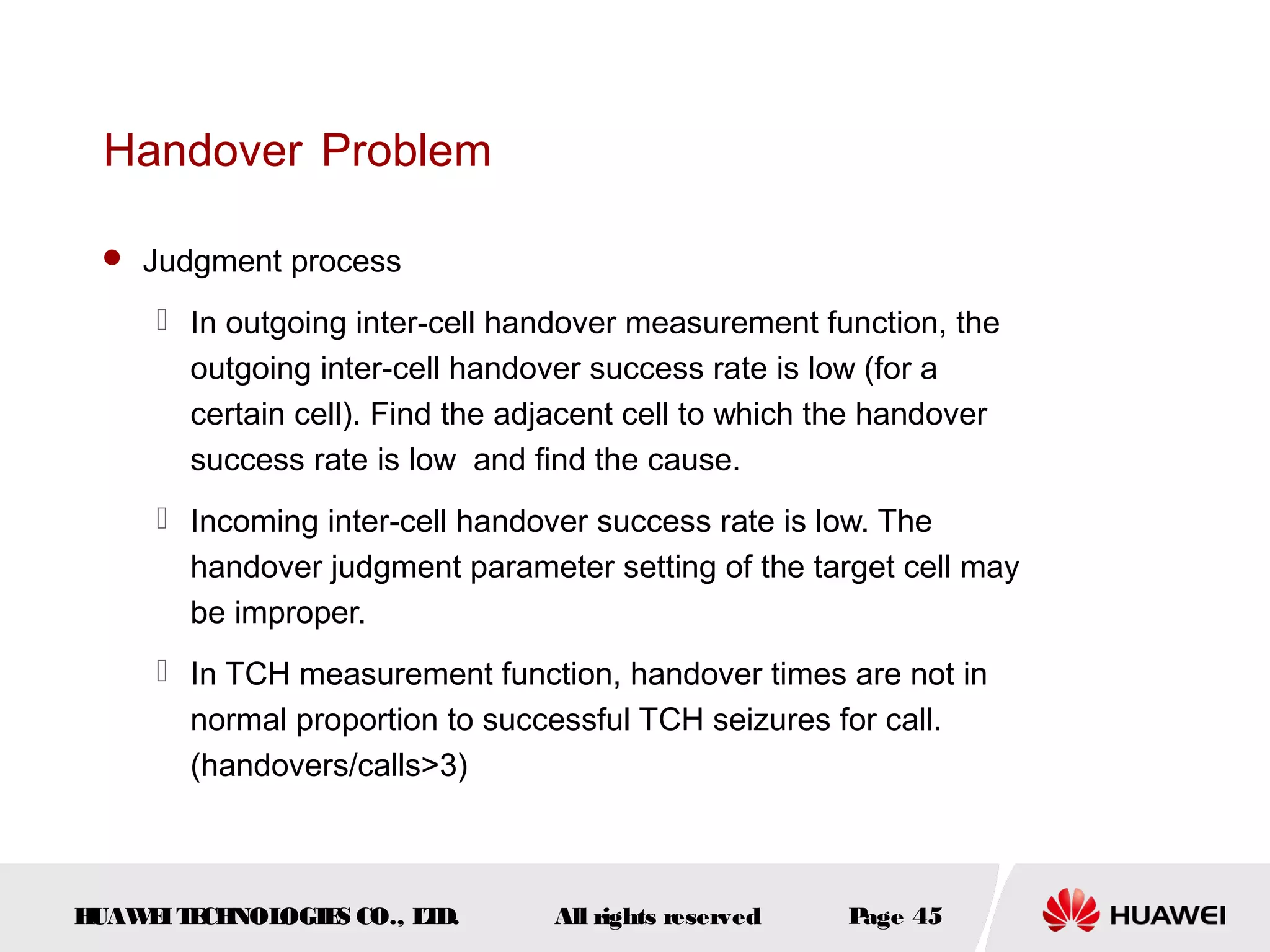 Handover Problem

  Judgment process

      In outgoing inter-cell handover measurement function, the
       outgoing inter-cell handover success rate is low (for a
       certain cell). Find the adjacent cell to which the handover
       success rate is low and find the cause.
      Incoming inter-cell handover success rate is low. The
       handover judgment parameter setting of the target cell may
       be improper.
      In TCH measurement function, handover times are not in
       normal proportion to successful TCH seizures for call.
       (handovers/calls>3)



HUAW I T CH
    E E NOL OGIE CO., L D.
                S      T         All rights reserved   Page 45
 