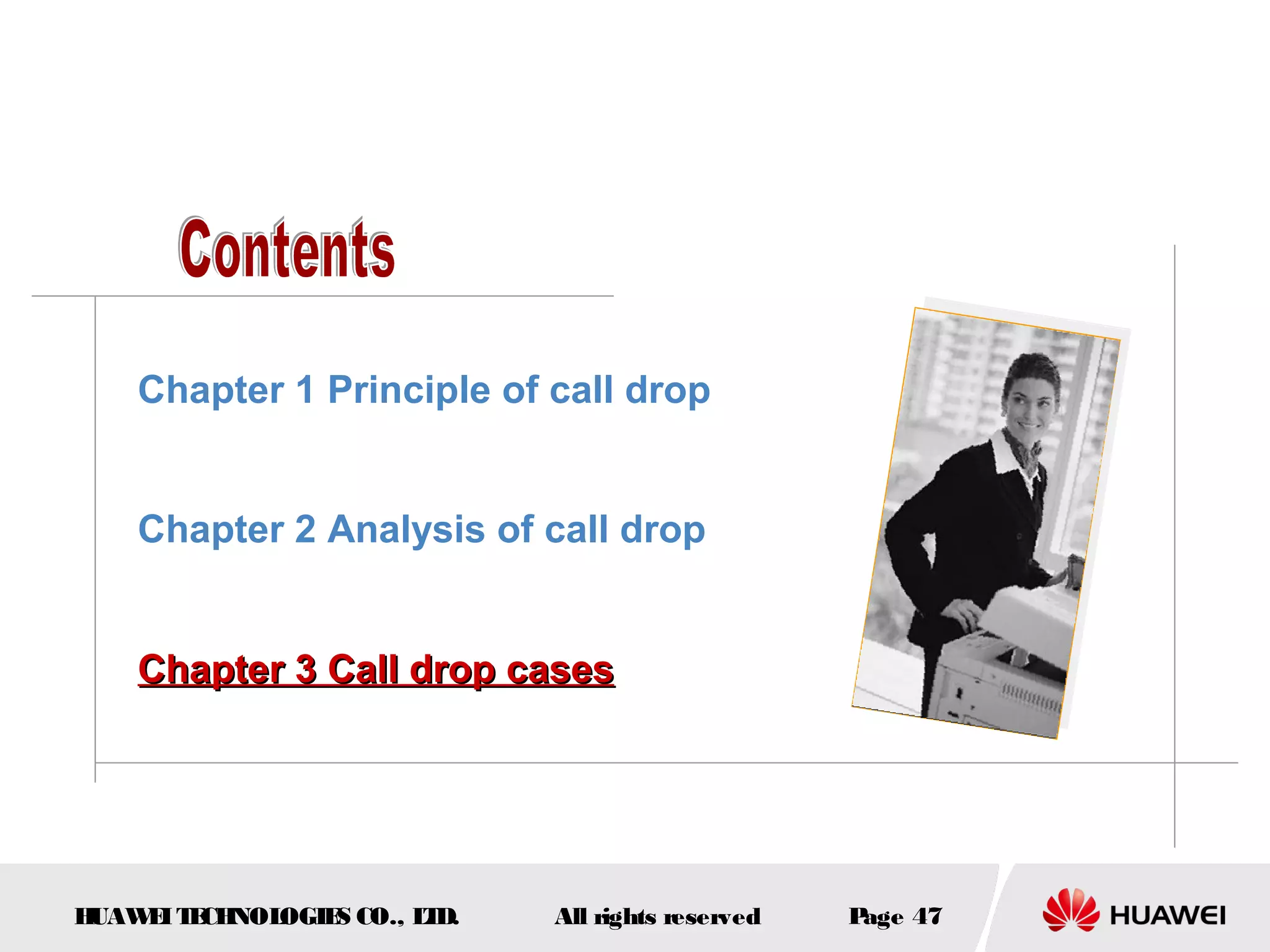 Chapter 1 Principle of call drop


    Chapter 2 Analysis of call drop


    Chapter 3 Call drop cases




HUAW I T CH
    E E NOL OGIE CO., L D.
                S      T     All rights reserved   Page 47
 
