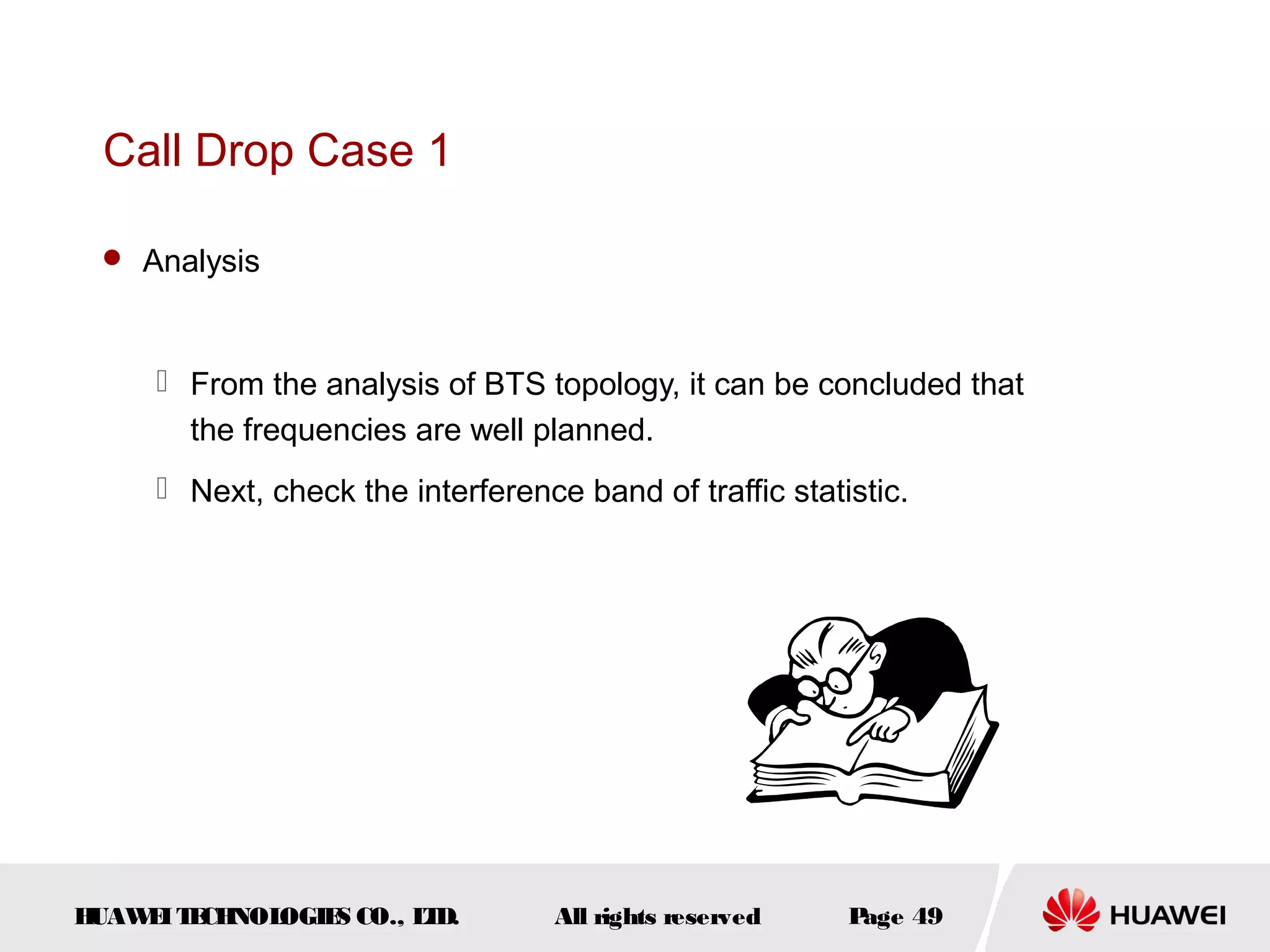 Call Drop Case 1

  Analysis



      From the analysis of BTS topology, it can be concluded that
       the frequencies are well planned.
      Next, check the interference band of traffic statistic.




HUAW I T CH
    E E NOL OGIE CO., L D.
                S      T           All rights reserved   Page 49
 