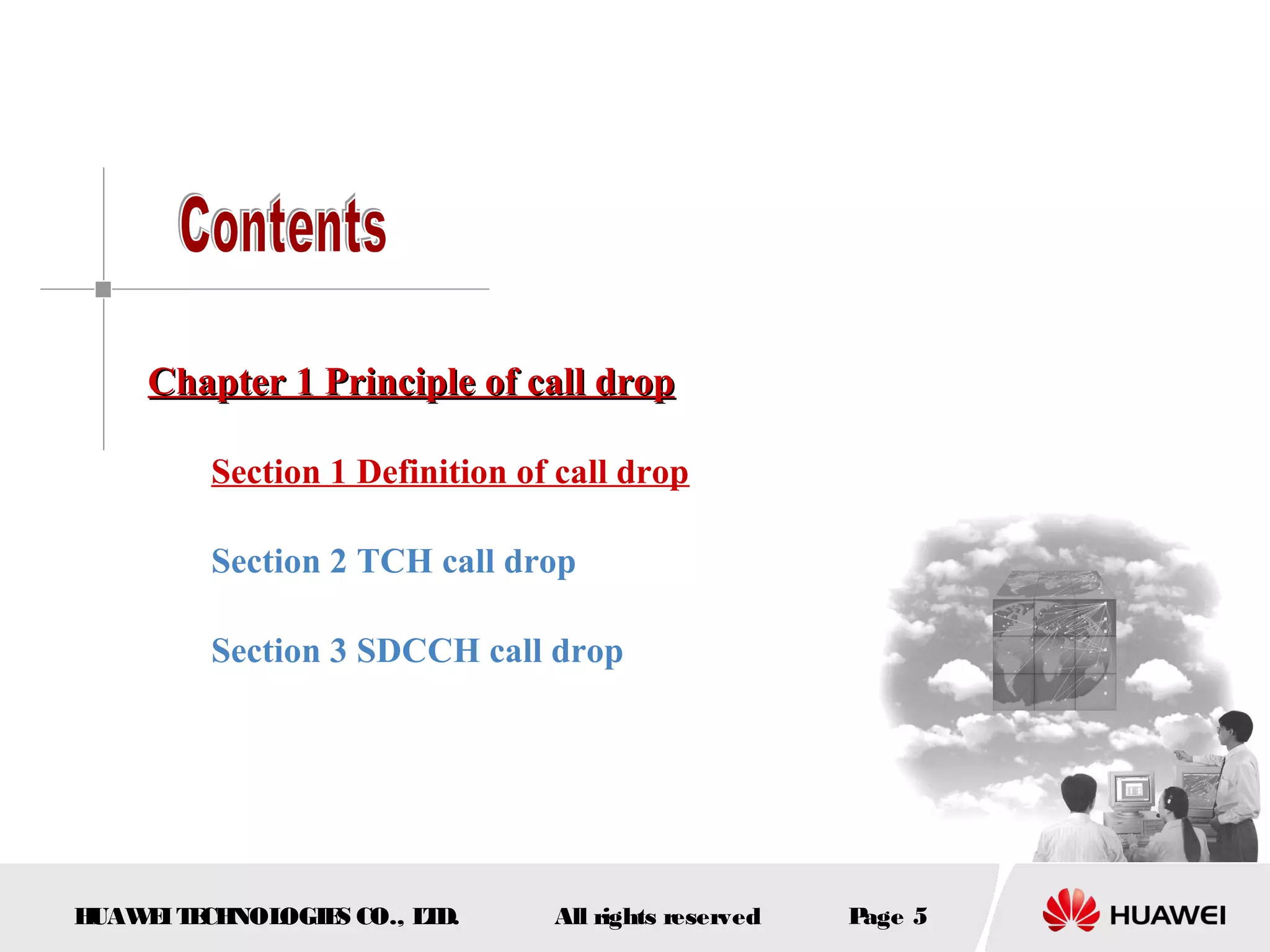 Chapter 1 Principle of call drop

         Section 1 Definition of call drop

         Section 2 TCH call drop

         Section 3 SDCCH call drop




HUAW I T CH
    E E NOL OGIE CO., L D.
                S      T        All rights reserved   Page 5
 
