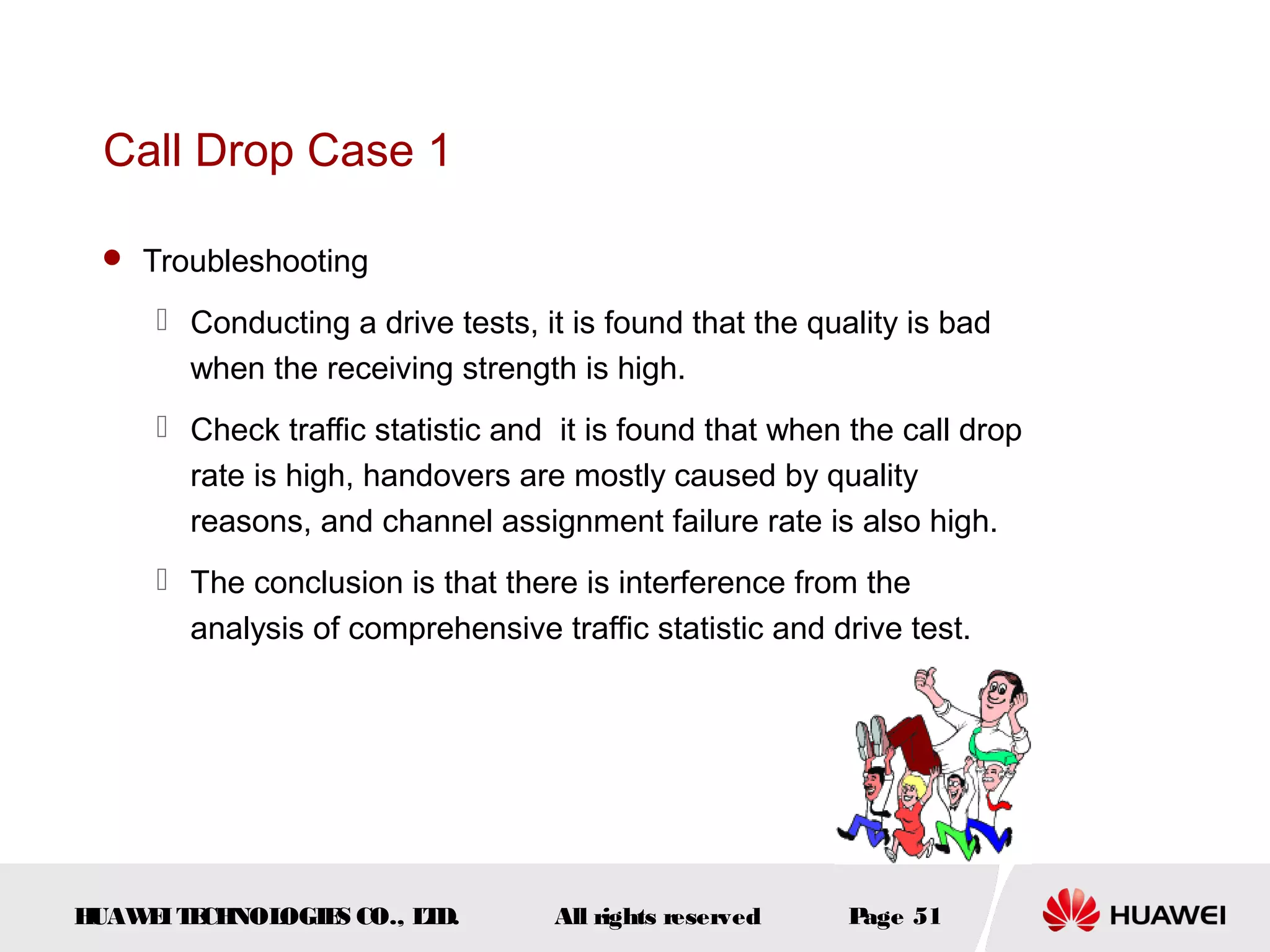Call Drop Case 1

  Troubleshooting

      Conducting a drive tests, it is found that the quality is bad
       when the receiving strength is high.
      Check traffic statistic and it is found that when the call drop
       rate is high, handovers are mostly caused by quality
       reasons, and channel assignment failure rate is also high.
      The conclusion is that there is interference from the
       analysis of comprehensive traffic statistic and drive test.




HUAW I T CH
    E E NOL OGIE CO., L D.
                S      T           All rights reserved   Page 51
 