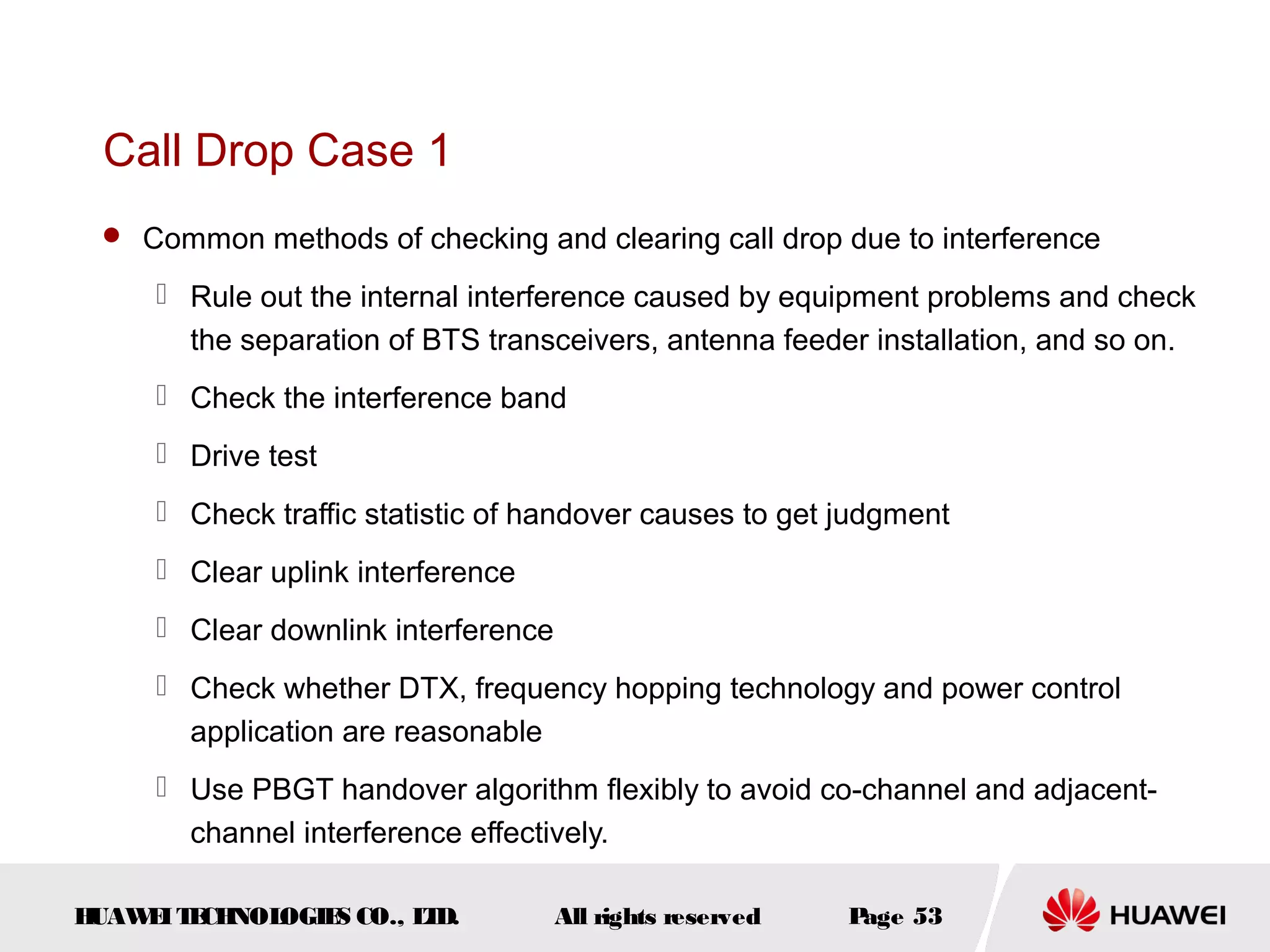 Call Drop Case 1
  Common methods of checking and clearing call drop due to interference

      Rule out the internal interference caused by equipment problems and check
       the separation of BTS transceivers, antenna feeder installation, and so on.
      Check the interference band
      Drive test
      Check traffic statistic of handover causes to get judgment
      Clear uplink interference
      Clear downlink interference
      Check whether DTX, frequency hopping technology and power control
       application are reasonable
      Use PBGT handover algorithm flexibly to avoid co-channel and adjacent-
       channel interference effectively.

HUAW I T CH
    E E NOL OGIE CO., L D.
                S      T             All rights reserved   Page 53
 