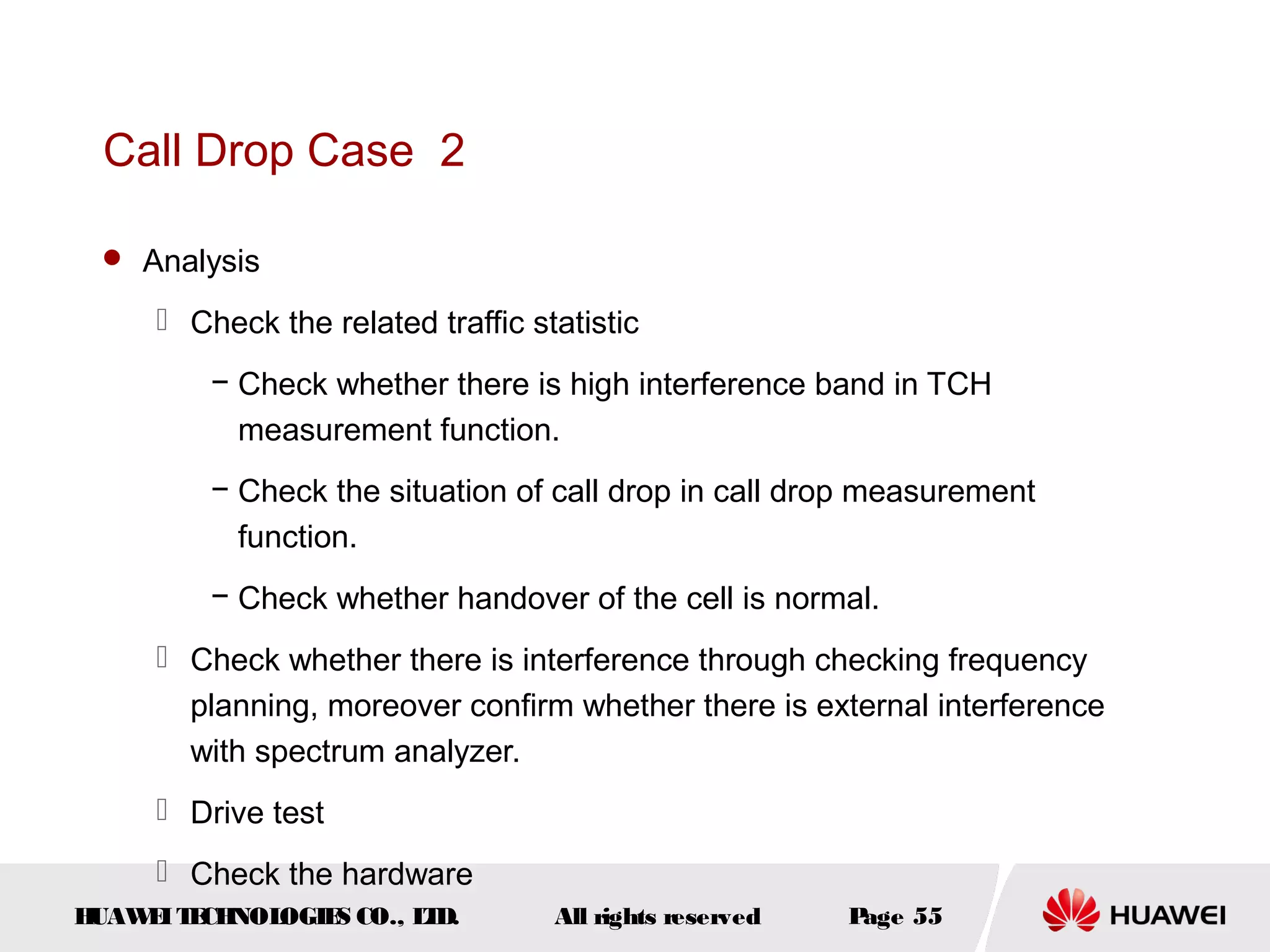 Call Drop Case 2

  Analysis

      Check the related traffic statistic
         − Check whether there is high interference band in TCH
           measurement function.
         − Check the situation of call drop in call drop measurement
           function.
         − Check whether handover of the cell is normal.
      Check whether there is interference through checking frequency
       planning, moreover confirm whether there is external interference
       with spectrum analyzer.
      Drive test
      Check the hardware
HUAW I T CH
    E E NOL OGIE CO., L D.
                S      T           All rights reserved   Page 55
 