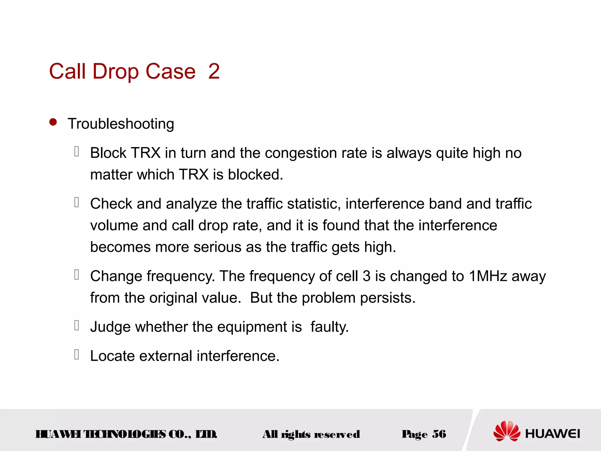 Call Drop Case 2

  Troubleshooting

      Block TRX in turn and the congestion rate is always quite high no
       matter which TRX is blocked.
      Check and analyze the traffic statistic, interference band and traffic
       volume and call drop rate, and it is found that the interference
       becomes more serious as the traffic gets high.
      Change frequency. The frequency of cell 3 is changed to 1MHz away
       from the original value. But the problem persists.
      Judge whether the equipment is faulty.
      Locate external interference.




HUAW I T CH
    E E NOL OGIE CO., L D.
                S      T          All rights reserved   Page 56
 