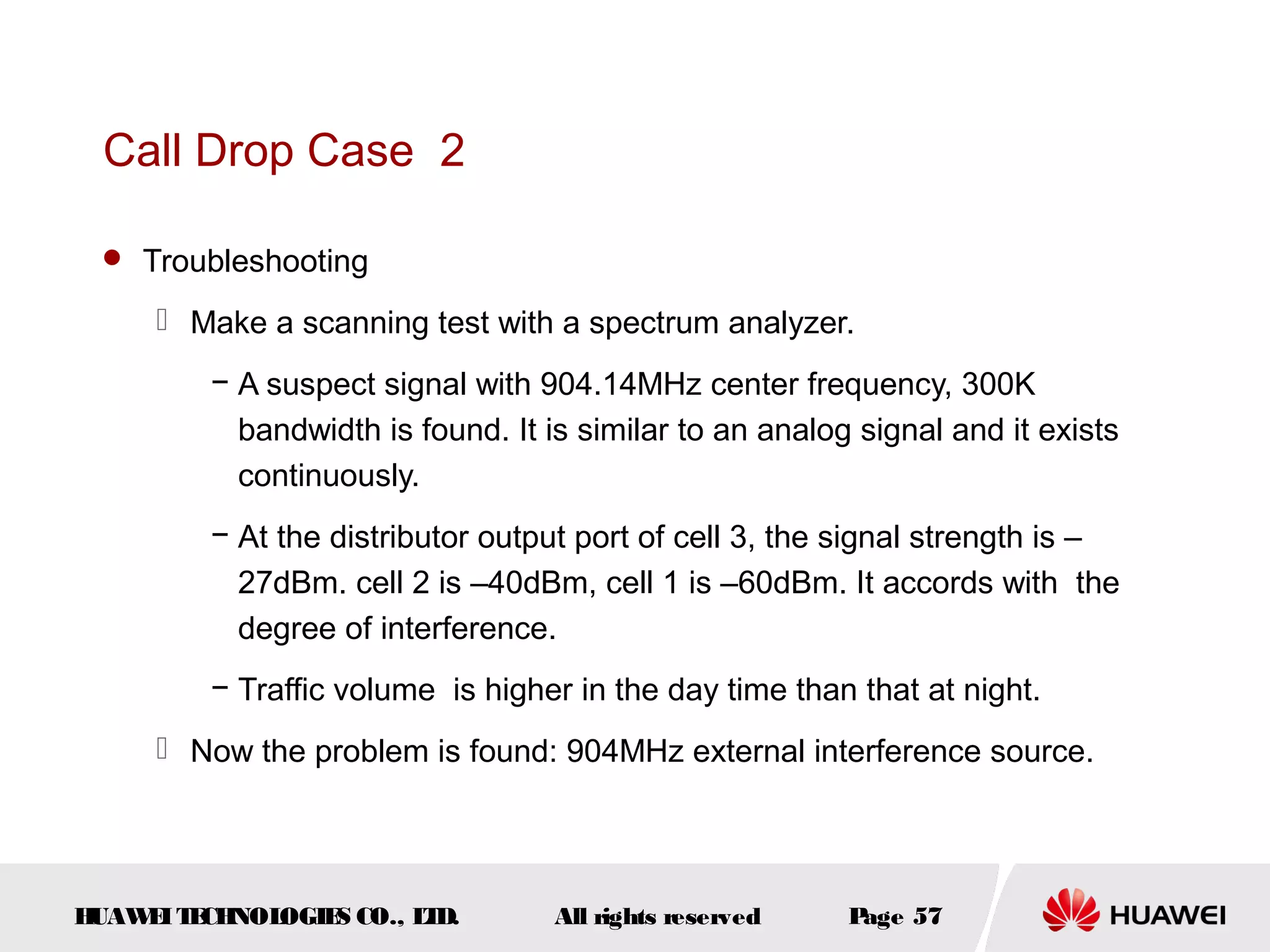 Call Drop Case 2

  Troubleshooting

      Make a scanning test with a spectrum analyzer.
         − A suspect signal with 904.14MHz center frequency, 300K
           bandwidth is found. It is similar to an analog signal and it exists
           continuously.
         − At the distributor output port of cell 3, the signal strength is –
           27dBm. cell 2 is –40dBm, cell 1 is –60dBm. It accords with the
           degree of interference.
         − Traffic volume is higher in the day time than that at night.
      Now the problem is found: 904MHz external interference source.




HUAW I T CH
    E E NOL OGIE CO., L D.
                S      T           All rights reserved   Page 57
 