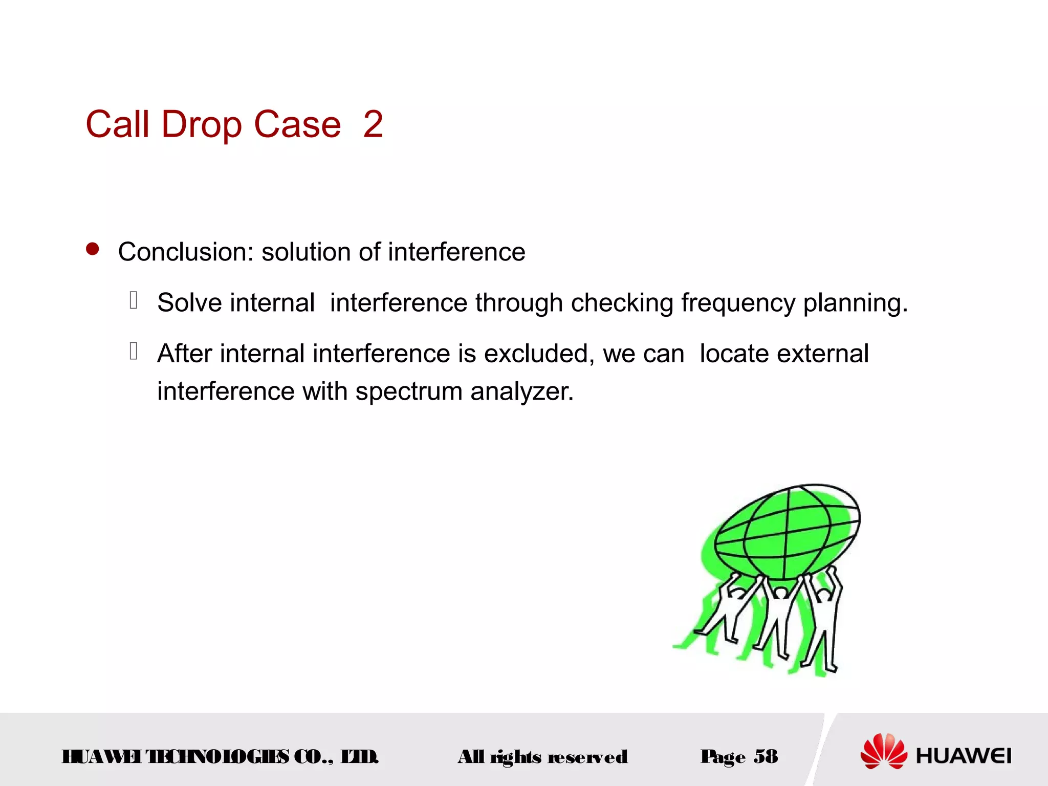 Call Drop Case 2


  Conclusion: solution of interference

      Solve internal interference through checking frequency planning.
      After internal interference is excluded, we can locate external
       interference with spectrum analyzer.




HUAW I T CH
    E E NOL OGIE CO., L D.
                S      T         All rights reserved   Page 58
 
