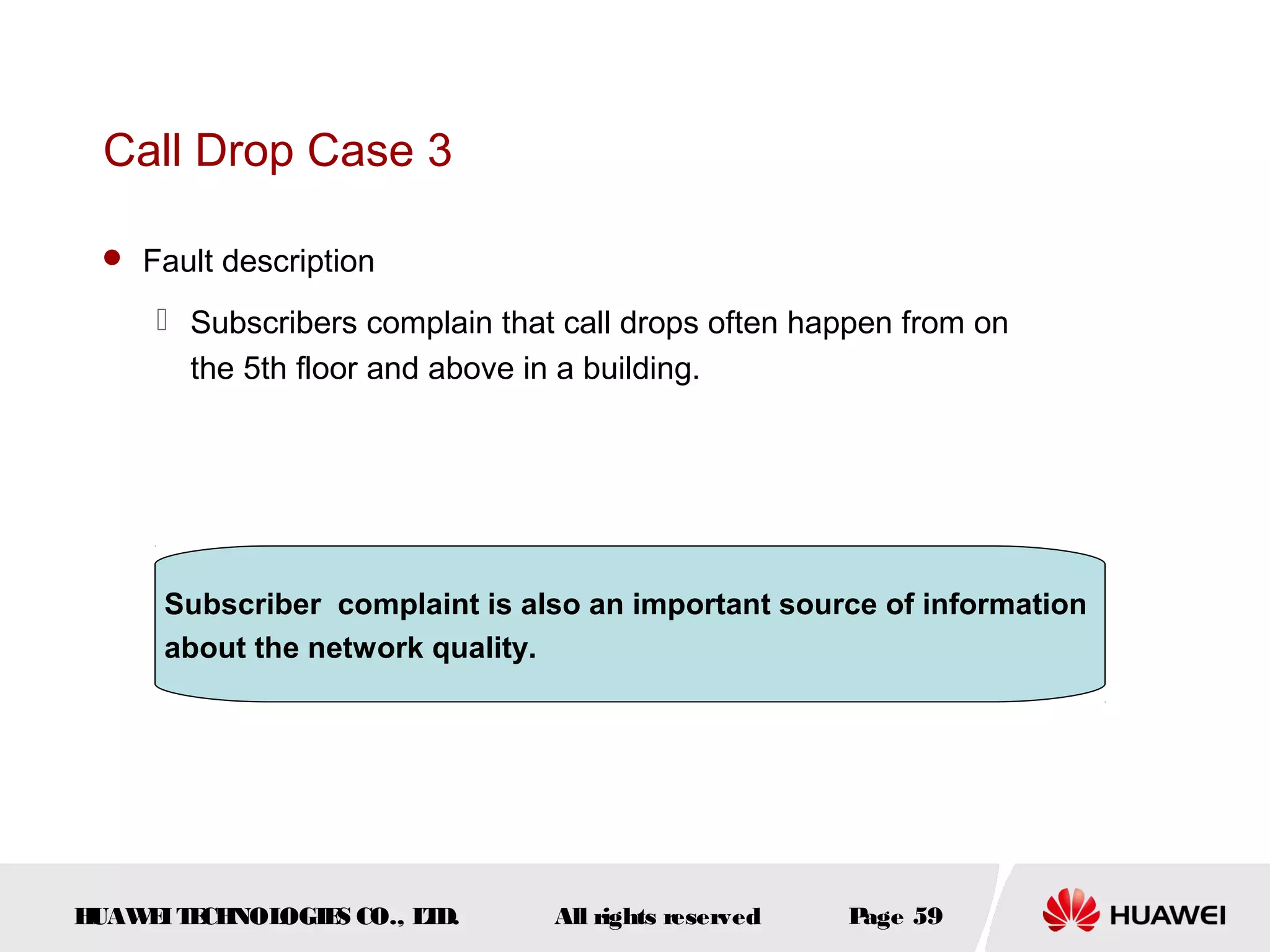 Call Drop Case 3

  Fault description

      Subscribers complain that call drops often happen from on
       the 5th floor and above in a building.




      Subscriber complaint is also an important source of information
      about the network quality.




HUAW I T CH
    E E NOL OGIE CO., L D.
                S      T        All rights reserved   Page 59
 