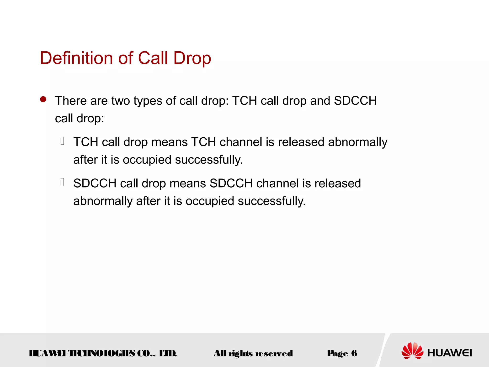 Definition of Call Drop

  There are two types of call drop: TCH call drop and SDCCH
    call drop:
      TCH call drop means TCH channel is released abnormally
       after it is occupied successfully.
      SDCCH call drop means SDCCH channel is released
       abnormally after it is occupied successfully.




HUAW I T CH
    E E NOL OGIE CO., L D.
                S      T       All rights reserved   Page 6
 