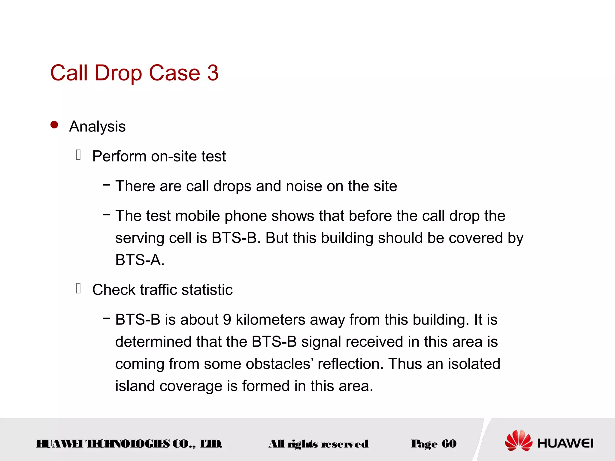 Call Drop Case 3

  Analysis

      Perform on-site test
         − There are call drops and noise on the site
         − The test mobile phone shows that before the call drop the
           serving cell is BTS-B. But this building should be covered by
           BTS-A.
      Check traffic statistic
         − BTS-B is about 9 kilometers away from this building. It is
           determined that the BTS-B signal received in this area is
           coming from some obstacles’ reflection. Thus an isolated
           island coverage is formed in this area.


HUAW I T CH
    E E NOL OGIE CO., L D.
                S      T          All rights reserved   Page 60
 