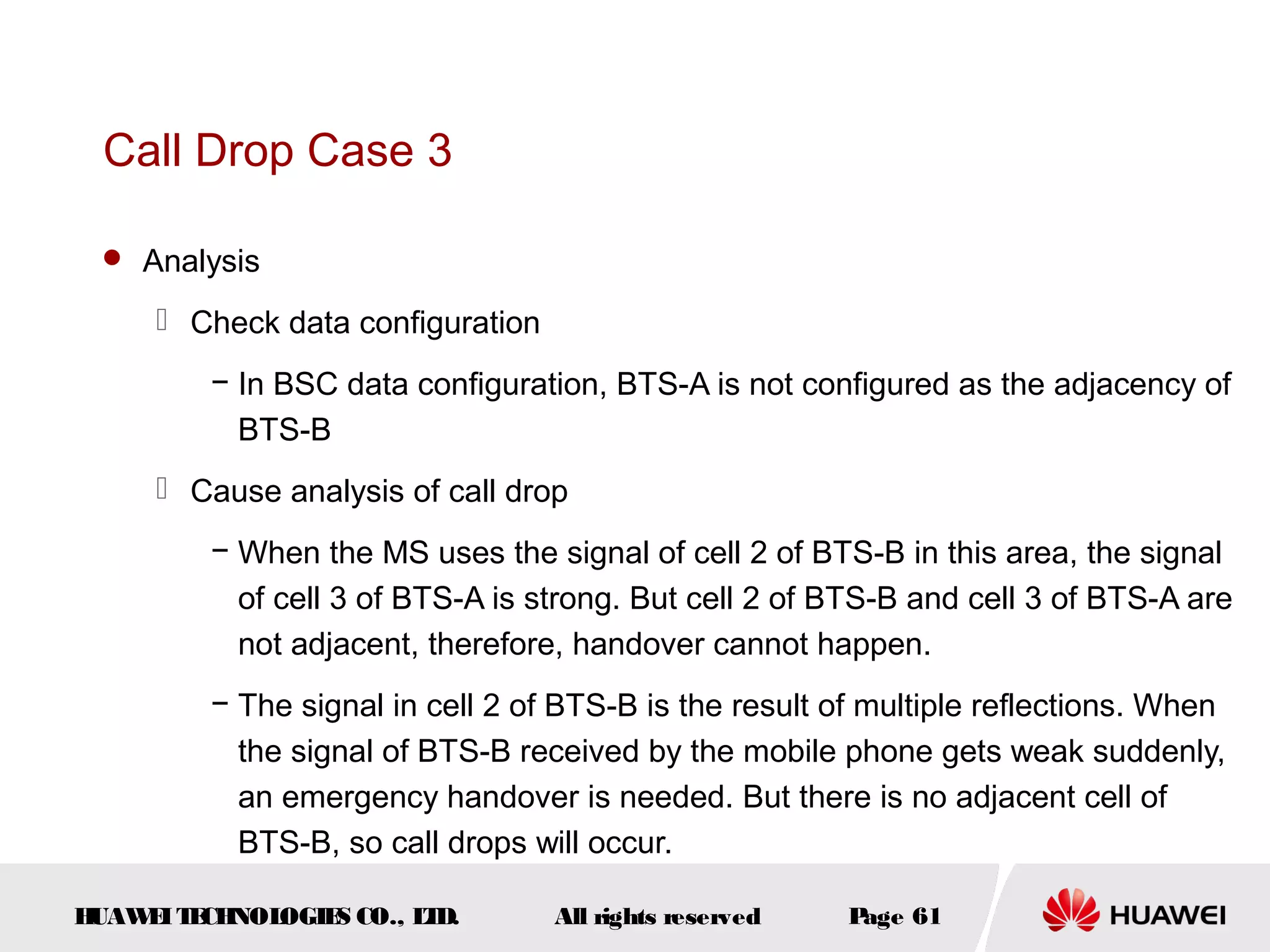 Call Drop Case 3

  Analysis

      Check data configuration
         − In BSC data configuration, BTS-A is not configured as the adjacency of
           BTS-B
      Cause analysis of call drop
         − When the MS uses the signal of cell 2 of BTS-B in this area, the signal
           of cell 3 of BTS-A is strong. But cell 2 of BTS-B and cell 3 of BTS-A are
           not adjacent, therefore, handover cannot happen.
         − The signal in cell 2 of BTS-B is the result of multiple reflections. When
           the signal of BTS-B received by the mobile phone gets weak suddenly,
           an emergency handover is needed. But there is no adjacent cell of
           BTS-B, so call drops will occur.

HUAW I T CH
    E E NOL OGIE CO., L D.
                S      T          All rights reserved   Page 61
 