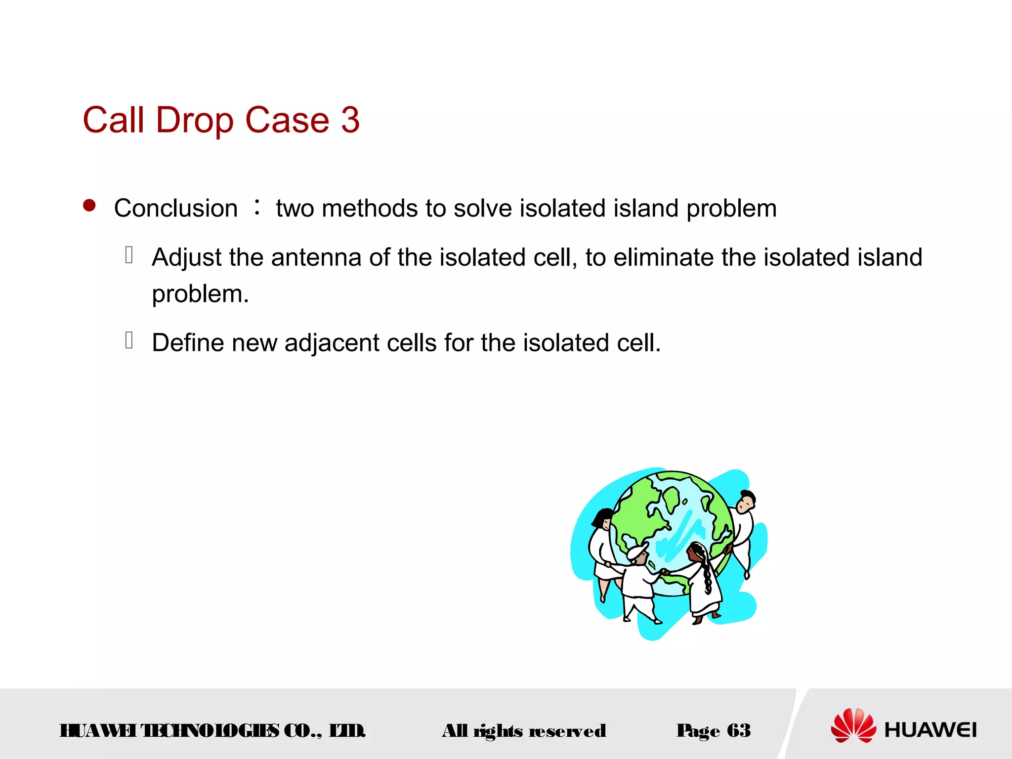 Call Drop Case 3

  Conclusion ： two methods to solve isolated island problem

      Adjust the antenna of the isolated cell, to eliminate the isolated island
       problem.
      Define new adjacent cells for the isolated cell.




HUAW I T CH
    E E NOL OGIE CO., L D.
                S      T          All rights reserved     Page 63
 