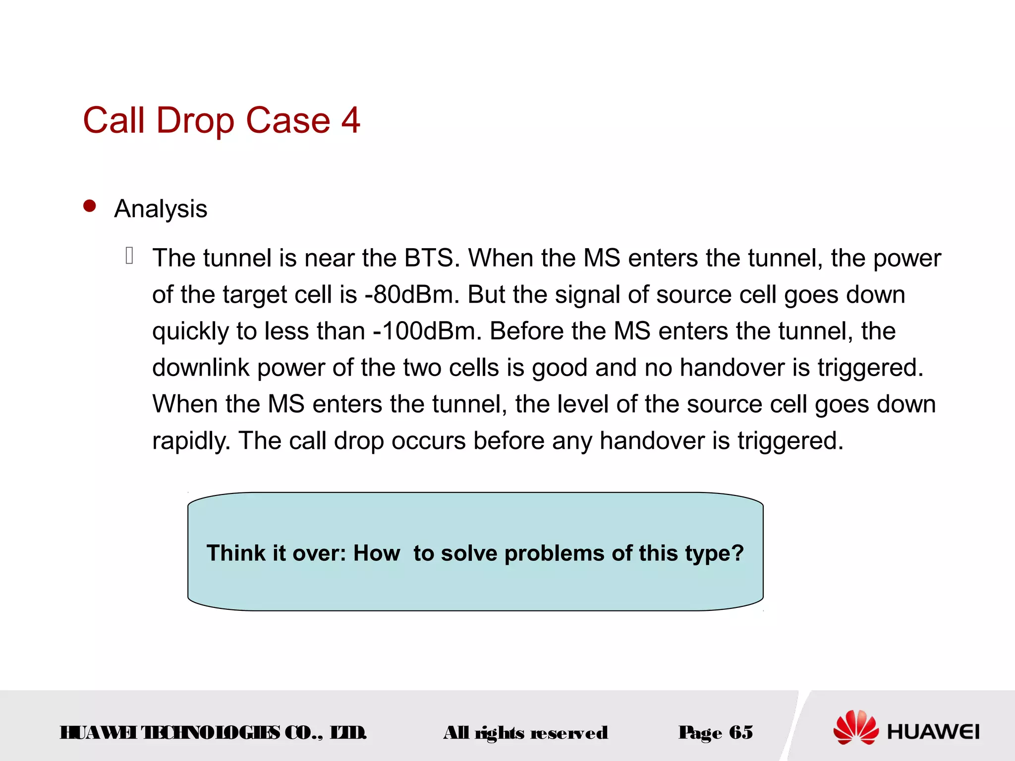 Call Drop Case 4

  Analysis

      The tunnel is near the BTS. When the MS enters the tunnel, the power
       of the target cell is -80dBm. But the signal of source cell goes down
       quickly to less than -100dBm. Before the MS enters the tunnel, the
       downlink power of the two cells is good and no handover is triggered.
       When the MS enters the tunnel, the level of the source cell goes down
       rapidly. The call drop occurs before any handover is triggered.



            Think it over: How to solve problems of this type?




HUAW I T CH
    E E NOL OGIE CO., L D.
                S      T          All rights reserved   Page 65
 